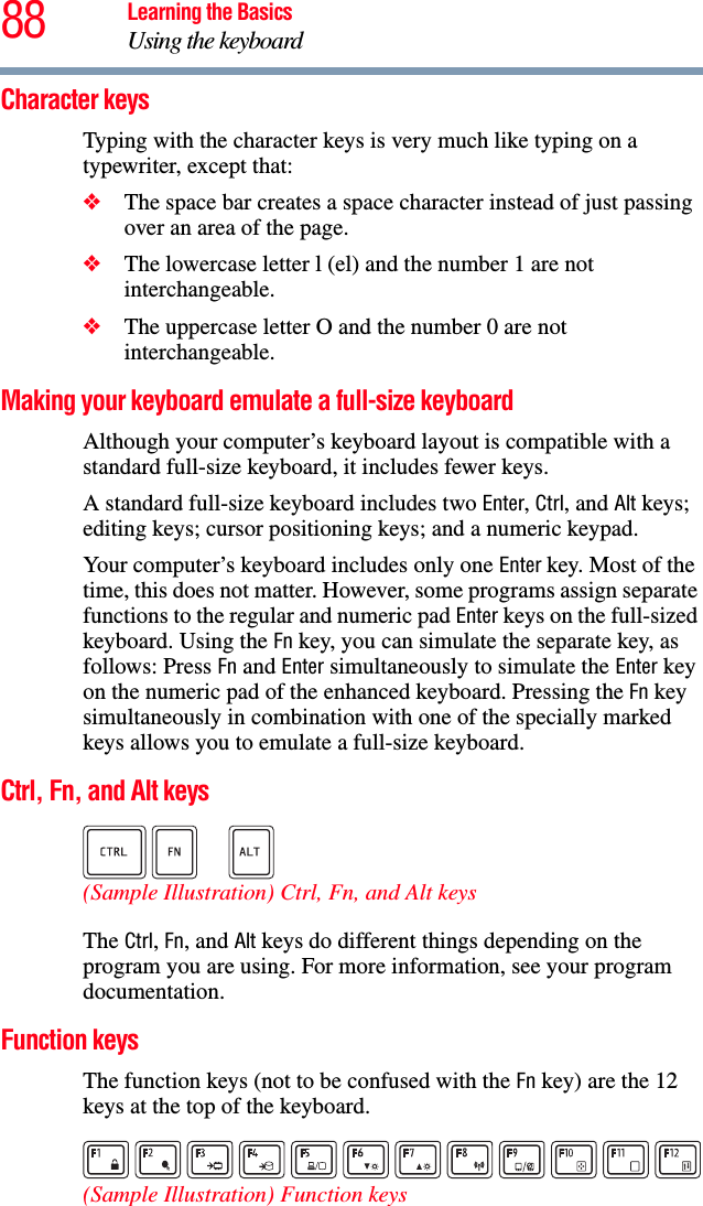 88 Learning the BasicsUsing the keyboardCharacter keys Typing with the character keys is very much like typing on a typewriter, except that: ❖The space bar creates a space character instead of just passing over an area of the page.❖The lowercase letter l (el) and the number 1 are not interchangeable.❖The uppercase letter O and the number 0 are not interchangeable.Making your keyboard emulate a full-size keyboardAlthough your computer’s keyboard layout is compatible with a standard full-size keyboard, it includes fewer keys. A standard full-size keyboard includes two Enter, Ctrl, and Alt keys; editing keys; cursor positioning keys; and a numeric keypad. Your computer’s keyboard includes only one Enter key. Most of the time, this does not matter. However, some programs assign separate functions to the regular and numeric pad Enter keys on the full-sized keyboard. Using the Fn key, you can simulate the separate key, as follows: Press Fn and Enter simultaneously to simulate the Enter key on the numeric pad of the enhanced keyboard. Pressing the Fn key simultaneously in combination with one of the specially marked keys allows you to emulate a full-size keyboard. Ctrl, Fn, and Alt keys (Sample Illustration) Ctrl, Fn, and Alt keys The Ctrl, Fn, and Alt keys do different things depending on the program you are using. For more information, see your program documentation.Function keysThe function keys (not to be confused with the Fn key) are the 12 keys at the top of the keyboard.  (Sample Illustration) Function keys