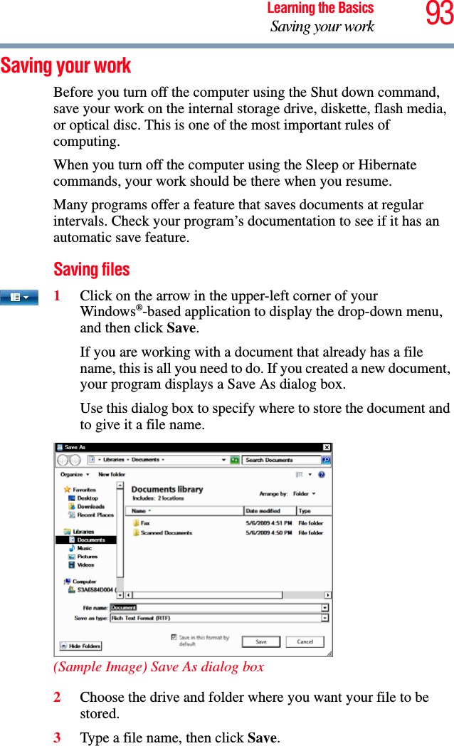 93Learning the BasicsSaving your workSaving your workBefore you turn off the computer using the Shut down command, save your work on the internal storage drive, diskette, flash media, or optical disc. This is one of the most important rules of computing.When you turn off the computer using the Sleep or Hibernate commands, your work should be there when you resume. Many programs offer a feature that saves documents at regular intervals. Check your program’s documentation to see if it has an automatic save feature.Saving files1Click on the arrow in the upper-left corner of your Windows®-based application to display the drop-down menu, and then click Save.If you are working with a document that already has a file name, this is all you need to do. If you created a new document, your program displays a Save As dialog box.Use this dialog box to specify where to store the document and to give it a file name.(Sample Image) Save As dialog box2Choose the drive and folder where you want your file to be stored.3Type a file name, then click Save.