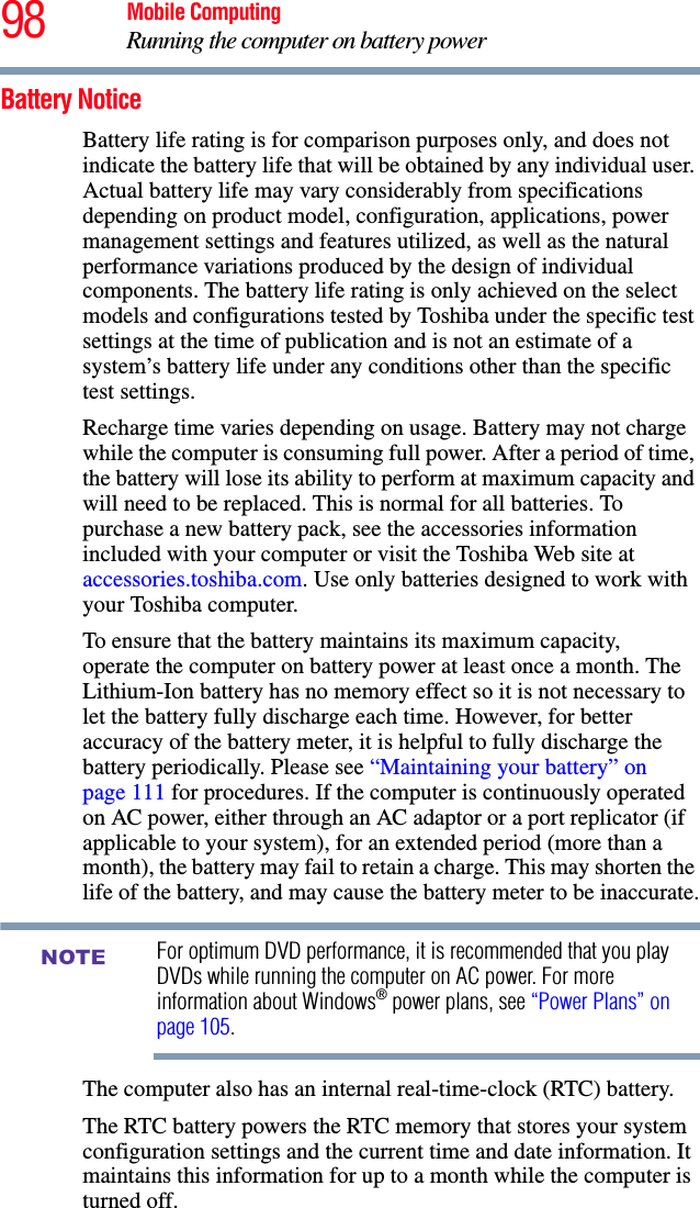 98 Mobile ComputingRunning the computer on battery powerBattery NoticeBattery life rating is for comparison purposes only, and does not indicate the battery life that will be obtained by any individual user. Actual battery life may vary considerably from specifications depending on product model, configuration, applications, power management settings and features utilized, as well as the natural performance variations produced by the design of individual components. The battery life rating is only achieved on the select models and configurations tested by Toshiba under the specific test settings at the time of publication and is not an estimate of a system’s battery life under any conditions other than the specific test settings. Recharge time varies depending on usage. Battery may not charge while the computer is consuming full power. After a period of time, the battery will lose its ability to perform at maximum capacity and will need to be replaced. This is normal for all batteries. To purchase a new battery pack, see the accessories information included with your computer or visit the Toshiba Web site at accessories.toshiba.com. Use only batteries designed to work with your Toshiba computer.To ensure that the battery maintains its maximum capacity, operate the computer on battery power at least once a month. The Lithium-Ion battery has no memory effect so it is not necessary to let the battery fully discharge each time. However, for better accuracy of the battery meter, it is helpful to fully discharge the battery periodically. Please see “Maintaining your battery” on page 111 for procedures. If the computer is continuously operated on AC power, either through an AC adaptor or a port replicator (if applicable to your system), for an extended period (more than a month), the battery may fail to retain a charge. This may shorten the life of the battery, and may cause the battery meter to be inaccurate.For optimum DVD performance, it is recommended that you play DVDs while running the computer on AC power. For more information about Windows® power plans, see “Power Plans” on page 105.The computer also has an internal real-time-clock (RTC) battery.The RTC battery powers the RTC memory that stores your system configuration settings and the current time and date information. It maintains this information for up to a month while the computer is turned off.NOTE