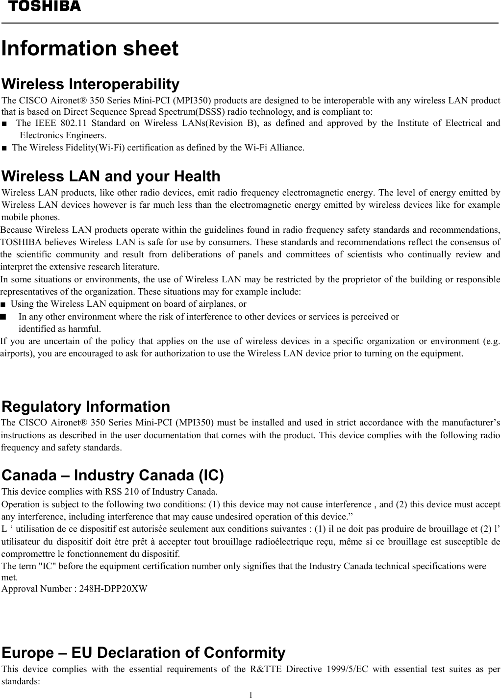   1  Information sheet   Wireless Interoperability The CISCO Aironet® 350 Series Mini-PCI (MPI350) products are designed to be interoperable with any wireless LAN product that is based on Direct Sequence Spread Spectrum(DSSS) radio technology, and is compliant to: ■  The IEEE 802.11 Standard on Wireless LANs(Revision B), as defined and approved by the Institute of Electrical and Electronics Engineers. ■  The Wireless Fidelity(Wi-Fi) certification as defined by the Wi-Fi Alliance.  Wireless LAN and your Health Wireless LAN products, like other radio devices, emit radio frequency electromagnetic energy. The level of energy emitted by Wireless LAN devices however is far much less than the electromagnetic energy emitted by wireless devices like for example mobile phones. Because Wireless LAN products operate within the guidelines found in radio frequency safety standards and recommendations, TOSHIBA believes Wireless LAN is safe for use by consumers. These standards and recommendations reflect the consensus of the scientific community and result from deliberations of panels and committees of scientists who continually review and interpret the extensive research literature. In some situations or environments, the use of Wireless LAN may be restricted by the proprietor of the building or responsible representatives of the organization. These situations may for example include: ■  Using the Wireless LAN equipment on board of airplanes, or ■  In any other environment where the risk of interference to other devices or services is perceived or  identified as harmful. If you are uncertain of the policy that applies on the use of wireless devices in a specific organization or environment (e.g. airports), you are encouraged to ask for authorization to use the Wireless LAN device prior to turning on the equipment.                                                                                          Regulatory Information The CISCO Aironet® 350 Series Mini-PCI (MPI350) must be installed and used in strict accordance with the manufacturer’s instructions as described in the user documentation that comes with the product. This device complies with the following radio frequency and safety standards.  Canada – Industry Canada (IC) This device complies with RSS 210 of Industry Canada. Operation is subject to the following two conditions: (1) this device may not cause interference , and (2) this device must accept any interference, including interference that may cause undesired operation of this device.” L ‘ utilisation de ce dispositif est autorisée seulement aux conditions suivantes : (1) il ne doit pas produire de brouillage et (2) l’ utilisateur du dispositif doit étre prêt à accepter tout brouillage radioélectrique reçu, même si ce brouillage est susceptible de compromettre le fonctionnement du dispositif. The term &quot;IC&quot; before the equipment certification number only signifies that the Industry Canada technical specifications were met.        Approval Number : 248H-DPP20XW     Europe – EU Declaration of Conformity  This device complies with the essential requirements of the R&amp;TTE Directive 1999/5/EC with essential test suites as per standards:  