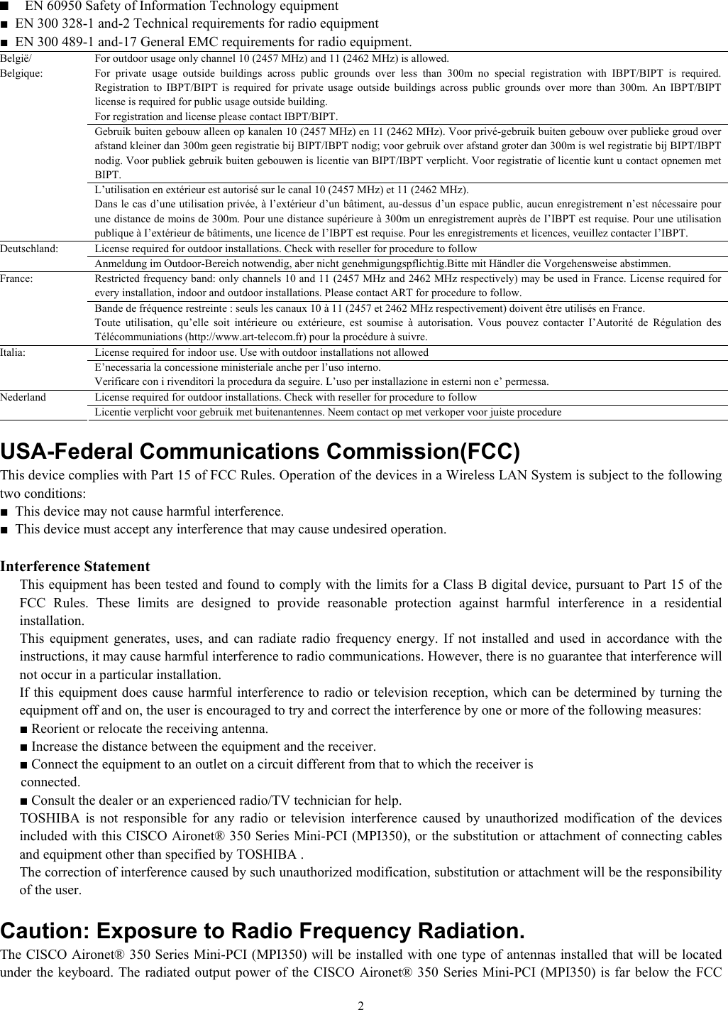   2■  EN 60950 Safety of Information Technology equipment ■  EN 300 328-1 and-2 Technical requirements for radio equipment ■  EN 300 489-1 and-17 General EMC requirements for radio equipment. For outdoor usage only channel 10 (2457 MHz) and 11 (2462 MHz) is allowed. For private usage outside buildings across public grounds over less than 300m no special registration with IBPT/BIPT is required. Registration to IBPT/BIPT is required for private usage outside buildings across public grounds over more than 300m. An IBPT/BIPT license is required for public usage outside building. For registration and license please contact IBPT/BIPT. Gebruik buiten gebouw alleen op kanalen 10 (2457 MHz) en 11 (2462 MHz). Voor privé-gebruik buiten gebouw over publieke groud over afstand kleiner dan 300m geen registratie bij BIPT/IBPT nodig; voor gebruik over afstand groter dan 300m is wel registratie bij BIPT/IBPT nodig. Voor publiek gebruik buiten gebouwen is licentie van BIPT/IBPT verplicht. Voor registratie of licentie kunt u contact opnemen met BIPT. België/ Belgique: L’utilisation en extérieur est autorisé sur le canal 10 (2457 MHz) et 11 (2462 MHz). Dans le cas d’une utilisation privée, à l’extérieur d’un bâtiment, au-dessus d’un espace public, aucun enregistrement n’est nécessaire pour une distance de moins de 300m. Pour une distance supérieure à 300m un enregistrement auprès de I’IBPT est requise. Pour une utilisation publique à I’extérieur de bâtiments, une licence de I’IBPT est requise. Pour les enregistrements et licences, veuillez contacter I’IBPT. License required for outdoor installations. Check with reseller for procedure to follow Deutschland: Anmeldung im Outdoor-Bereich notwendig, aber nicht genehmigungspflichtig.Bitte mit Händler die Vorgehensweise abstimmen. Restricted frequency band: only channels 10 and 11 (2457 MHz and 2462 MHz respectively) may be used in France. License required for every installation, indoor and outdoor installations. Please contact ART for procedure to follow. France: Bande de fréquence restreinte : seuls les canaux 10 à 11 (2457 et 2462 MHz respectivement) doivent être utilisés en France. Toute utilisation, qu’elle soit intérieure ou extérieure, est soumise à autorisation. Vous pouvez contacter I’Autorité de Régulation des Télécommuniations (http://www.art-telecom.fr) pour la procédure à suivre. License required for indoor use. Use with outdoor installations not allowed Italia: E’necessaria la concessione ministeriale anche per l’uso interno. Verificare con i rivenditori la procedura da seguire. L’uso per installazione in esterni non e’ permessa. License required for outdoor installations. Check with reseller for procedure to follow Nederland Licentie verplicht voor gebruik met buitenantennes. Neem contact op met verkoper voor juiste procedure  USA-Federal Communications Commission(FCC)  This device complies with Part 15 of FCC Rules. Operation of the devices in a Wireless LAN System is subject to the following two conditions: ■  This device may not cause harmful interference. ■  This device must accept any interference that may cause undesired operation.  Interference Statement   This equipment has been tested and found to comply with the limits for a Class B digital device, pursuant to Part 15 of the FCC Rules. These limits are designed to provide reasonable protection against harmful interference in a residential installation.   This equipment generates, uses, and can radiate radio frequency energy. If not installed and used in accordance with the instructions, it may cause harmful interference to radio communications. However, there is no guarantee that interference will not occur in a particular installation.   If this equipment does cause harmful interference to radio or television reception, which can be determined by turning the equipment off and on, the user is encouraged to try and correct the interference by one or more of the following measures:  ■ Reorient or relocate the receiving antenna.  ■ Increase the distance between the equipment and the receiver.  ■ Connect the equipment to an outlet on a circuit different from that to which the receiver is        connected.   ■ Consult the dealer or an experienced radio/TV technician for help.   TOSHIBA is not responsible for any radio or television interference caused by unauthorized modification of the devices included with this CISCO Aironet® 350 Series Mini-PCI (MPI350), or the substitution or attachment of connecting cables and equipment other than specified by TOSHIBA .   The correction of interference caused by such unauthorized modification, substitution or attachment will be the responsibility of the user.  Caution: Exposure to Radio Frequency Radiation. The CISCO Aironet® 350 Series Mini-PCI (MPI350) will be installed with one type of antennas installed that will be located under the keyboard. The radiated output power of the CISCO Aironet® 350 Series Mini-PCI (MPI350) is far below the FCC 