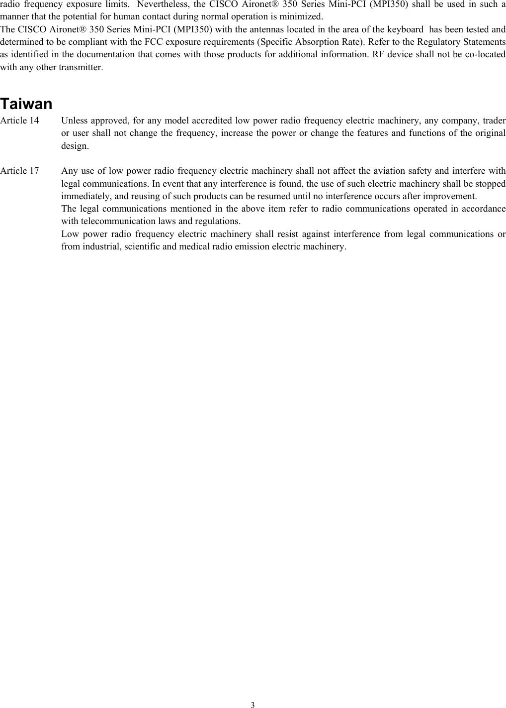   3radio frequency exposure limits.  Nevertheless, the CISCO Aironet® 350 Series Mini-PCI (MPI350) shall be used in such a manner that the potential for human contact during normal operation is minimized.   The CISCO Aironet® 350 Series Mini-PCI (MPI350) with the antennas located in the area of the keyboard  has been tested and determined to be compliant with the FCC exposure requirements (Specific Absorption Rate). Refer to the Regulatory Statements as identified in the documentation that comes with those products for additional information. RF device shall not be co-located with any other transmitter.   Taiwan Article 14   Unless approved, for any model accredited low power radio frequency electric machinery, any company, trader or user shall not change the frequency, increase the power or change the features and functions of the original design.  Article 17   Any use of low power radio frequency electric machinery shall not affect the aviation safety and interfere with legal communications. In event that any interference is found, the use of such electric machinery shall be stopped immediately, and reusing of such products can be resumed until no interference occurs after improvement. The legal communications mentioned in the above item refer to radio communications operated in accordance with telecommunication laws and regulations. Low power radio frequency electric machinery shall resist against interference from legal communications or from industrial, scientific and medical radio emission electric machinery. 