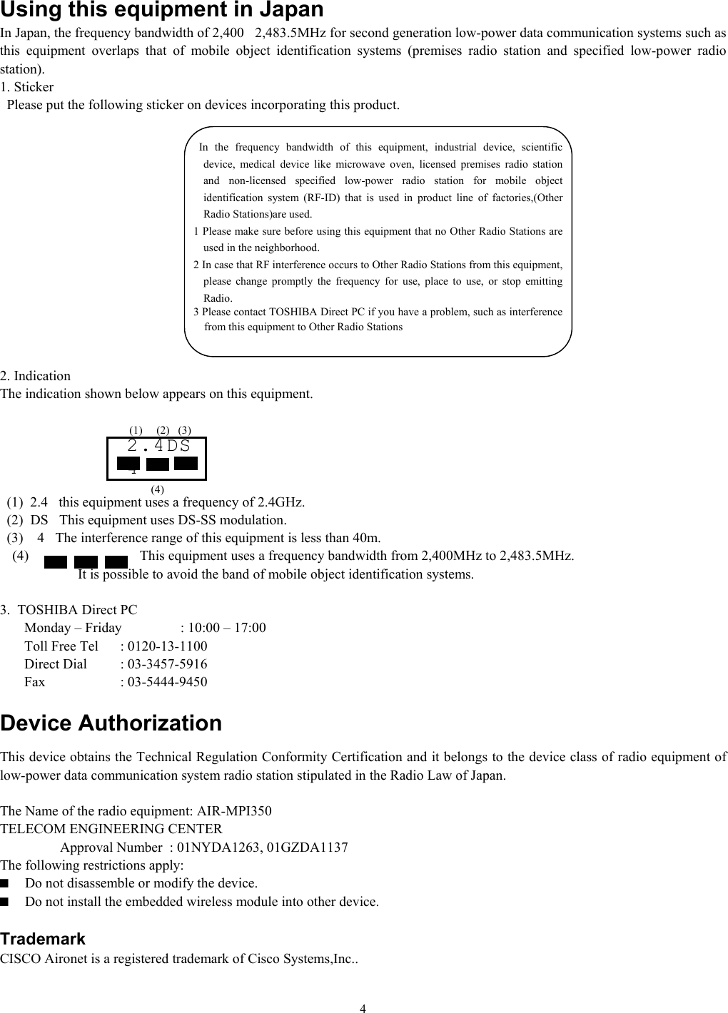   4Using this equipment in Japan In Japan, the frequency bandwidth of 2,4002,483.5MHz for second generation low-power data communication systems such as this equipment overlaps that of mobile object identification systems (premises radio station and specified low-power radio station). 1. Sticker   Please put the following sticker on devices incorporating this product.               2. Indication The indication shown below appears on this equipment.          (1)  2.4this equipment uses a frequency of 2.4GHz.   (2)  DSThis equipment uses DS-SS modulation.   (3)    4The interference range of this equipment is less than 40m. (4) This equipment uses a frequency bandwidth from 2,400MHz to 2,483.5MHz.                   It is possible to avoid the band of mobile object identification systems.  3.  TOSHIBA Direct PC         Monday – Friday  : 10:00 – 17:00        Toll Free Tel  : 0120-13-1100        Direct Dial  : 03-3457-5916        Fax    : 03-5444-9450  Device Authorization This device obtains the Technical Regulation Conformity Certification and it belongs to the device class of radio equipment of low-power data communication system radio station stipulated in the Radio Law of Japan.  The Name of the radio equipment: AIR-MPI350 TELECOM ENGINEERING CENTER    Approval Number  : 01NYDA1263, 01GZDA1137 The following restrictions apply: ■  Do not disassemble or modify the device. ■  Do not install the embedded wireless module into other device.  Trademark CISCO Aironet is a registered trademark of Cisco Systems,Inc.. 2.4DS4 (1) (2) (3) (4)        In the frequency bandwidth of this equipment, industrial device, scientific device, medical device like microwave oven, licensed premises radio station and non-licensed specified low-power radio station for mobile object identification system (RF-ID) that is used in product line of factories,(Other Radio Stations)are used. 1 Please make sure before using this equipment that no Other Radio Stations are used in the neighborhood. 2 In case that RF interference occurs to Other Radio Stations from this equipment, please change promptly the frequency for use, place to use, or stop emitting Radio. 3 Please contact TOSHIBA Direct PC if you have a problem, such as interference from this equipment to Other Radio Stations 
