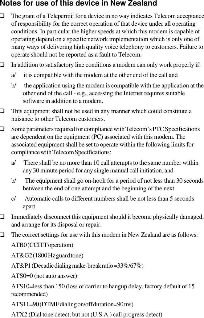 Notes for use of this device in New Zealand❑The grant of a Telepermit for a device in no way indicates Telecom acceptanceof responsibility for the correct operation of that device under all operatingconditions. In particular the higher speeds at which this modem is capable ofoperating depend on a specific network implementation which is only one ofmany ways of delivering high quality voice telephony to customers. Failure tooperate should not be reported as a fault to Telecom.❑In addition to satisfactory line conditions a modem can only work properly if:a/      it is compatible with the modem at the other end of the call andb/      the application using the modem is compatible with the application at theother end of the call - e.g., accessing the Internet requires suitablesoftware in addition to a modem.❑This equipment shall not be used in any manner which could constitute anuisance to other Telecom customers.❑Some parameters required for compliance with Telecom’s PTC Specificationsare dependent on the equipment (PC) associated with this modem. Theassociated equipment shall be set to operate within the following limits forcompliance with Telecom Specifications:a/      There shall be no more than 10 call attempts to the same number withinany 30 minute period for any single manual call initiation, andb/      The equipment shall go on-hook for a period of not less than 30 secondsbetween the end of one attempt and the beginning of the next.c/      Automatic calls to different numbers shall be not less than 5 secondsapart.❑Immediately disconnect this equipment should it become physically damaged,and arrange for its disposal or repair.❑The correct settings for use with this modem in New Zealand are as follows:ATB0 (CCITT operation)AT&amp;G2 (1800 Hz guard tone)AT&amp;P1 (Decadic dialing make-break ratio =33%/67%)ATS0=0 (not auto answer)ATS10=less than 150 (loss of carrier to hangup delay, factory default of 15recommended)ATS11=90 (DTMF dialing on/off duration=90 ms)ATX2 (Dial tone detect, but not (U.S.A.) call progress detect)