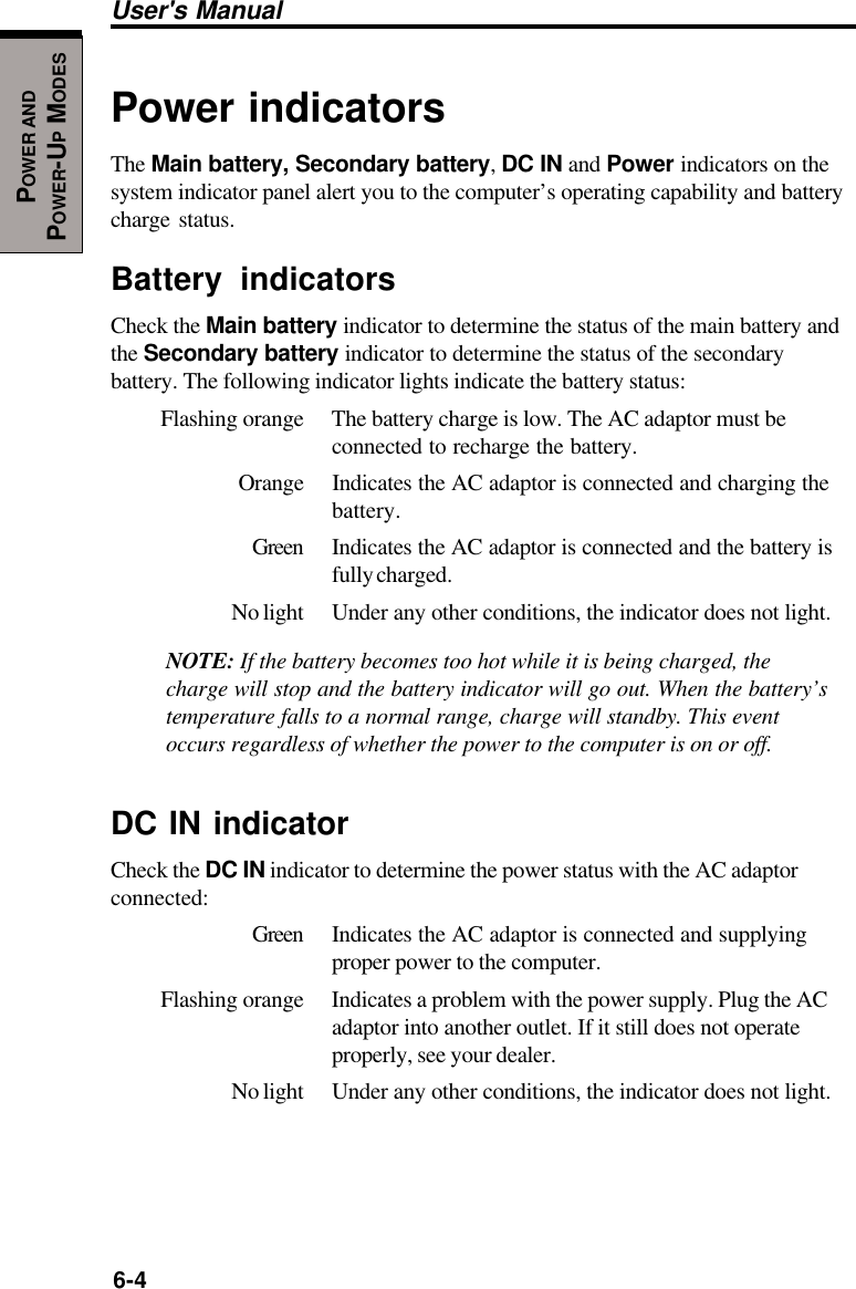 6-4User&apos;s ManualPOWER ANDPOWER-UP MODESPower indicatorsThe Main battery, Secondary battery, DC IN and Power indicators on thesystem indicator panel alert you to the computer’s operating capability and batterycharge status.Battery indicatorsCheck the Main battery indicator to determine the status of the main battery andthe Secondary battery indicator to determine the status of the secondarybattery. The following indicator lights indicate the battery status:Flashing orange The battery charge is low. The AC adaptor must beconnected to recharge the battery.Orange Indicates the AC adaptor is connected and charging thebattery.Green Indicates the AC adaptor is connected and the battery isfully charged.No light Under any other conditions, the indicator does not light.NOTE: If the battery becomes too hot while it is being charged, thecharge will stop and the battery indicator will go out. When the battery’stemperature falls to a normal range, charge will standby. This eventoccurs regardless of whether the power to the computer is on or off.DC IN indicatorCheck the DC IN indicator to determine the power status with the AC adaptorconnected:Green Indicates the AC adaptor is connected and supplyingproper power to the computer.Flashing orange Indicates a problem with the power supply. Plug the ACadaptor into another outlet. If it still does not operateproperly, see your dealer.No light Under any other conditions, the indicator does not light.