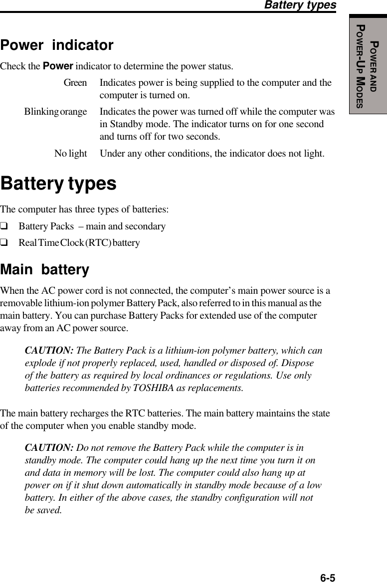   6-5POWER ANDPOWER-UP MODESPower indicatorCheck the Power indicator to determine the power status.Green Indicates power is being supplied to the computer and thecomputer is turned on.Blinking orange Indicates the power was turned off while the computer wasin Standby mode. The indicator turns on for one secondand turns off for two seconds.No light Under any other conditions, the indicator does not light.Battery typesThe computer has three types of batteries:❑Battery Packs  – main and secondary❑Real Time Clock (RTC) batteryMain batteryWhen the AC power cord is not connected, the computer’s main power source is aremovable lithium-ion polymer Battery Pack, also referred to in this manual as themain battery. You can purchase Battery Packs for extended use of the computeraway from an AC power source.CAUTION: The Battery Pack is a lithium-ion polymer battery, which canexplode if not properly replaced, used, handled or disposed of. Disposeof the battery as required by local ordinances or regulations. Use onlybatteries recommended by TOSHIBA as replacements.The main battery recharges the RTC batteries. The main battery maintains the stateof the computer when you enable standby mode.CAUTION: Do not remove the Battery Pack while the computer is instandby mode. The computer could hang up the next time you turn it onand data in memory will be lost. The computer could also hang up atpower on if it shut down automatically in standby mode because of a lowbattery. In either of the above cases, the standby configuration will notbe saved.Battery types