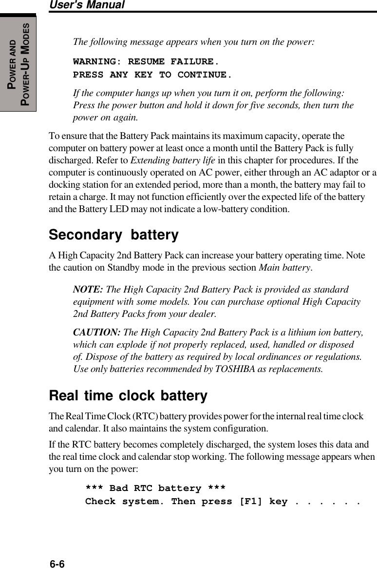 6-6User&apos;s ManualPOWER ANDPOWER-UP MODESThe following message appears when you turn on the power:WARNING: RESUME FAILURE.PRESS ANY KEY TO CONTINUE.If the computer hangs up when you turn it on, perform the following:Press the power button and hold it down for five seconds, then turn thepower on again.To ensure that the Battery Pack maintains its maximum capacity, operate thecomputer on battery power at least once a month until the Battery Pack is fullydischarged. Refer to Extending battery life in this chapter for procedures. If thecomputer is continuously operated on AC power, either through an AC adaptor or adocking station for an extended period, more than a month, the battery may fail toretain a charge. It may not function efficiently over the expected life of the batteryand the Battery LED may not indicate a low-battery condition.Secondary batteryA High Capacity 2nd Battery Pack can increase your battery operating time. Notethe caution on Standby mode in the previous section Main battery.NOTE: The High Capacity 2nd Battery Pack is provided as standardequipment with some models. You can purchase optional High Capacity2nd Battery Packs from your dealer.CAUTION: The High Capacity 2nd Battery Pack is a lithium ion battery,which can explode if not properly replaced, used, handled or disposedof. Dispose of the battery as required by local ordinances or regulations.Use only batteries recommended by TOSHIBA as replacements.Real time clock batteryThe Real Time Clock (RTC) battery provides power for the internal real time clockand calendar. It also maintains the system configuration.If the RTC battery becomes completely discharged, the system loses this data andthe real time clock and calendar stop working. The following message appears whenyou turn on the power:*** Bad RTC battery ***Check system. Then press [F1] key . . . . . .