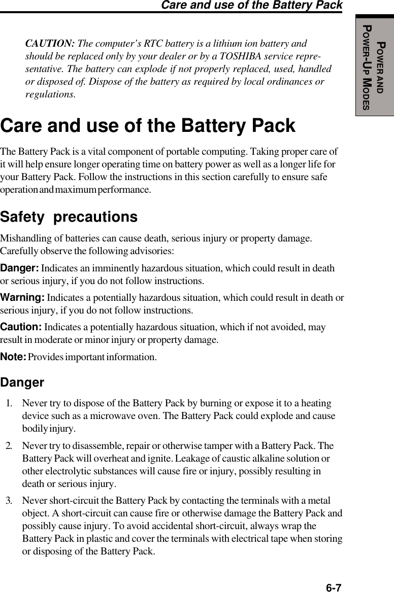   6-7POWER ANDPOWER-UP MODESCare and use of the Battery PackCAUTION: The computer’s RTC battery is a lithium ion battery andshould be replaced only by your dealer or by a TOSHIBA service repre-sentative. The battery can explode if not properly replaced, used, handledor disposed of. Dispose of the battery as required by local ordinances orregulations.Care and use of the Battery PackThe Battery Pack is a vital component of portable computing. Taking proper care ofit will help ensure longer operating time on battery power as well as a longer life foryour Battery Pack. Follow the instructions in this section carefully to ensure safeoperation and maximum performance.Safety precautionsMishandling of batteries can cause death, serious injury or property damage.Carefully observe the following advisories:Danger: Indicates an imminently hazardous situation, which could result in deathor serious injury, if you do not follow instructions.Warning: Indicates a potentially hazardous situation, which could result in death orserious injury, if you do not follow instructions.Caution: Indicates a potentially hazardous situation, which if not avoided, mayresult in moderate or minor injury or property damage.Note: Provides important information.Danger1. Never try to dispose of the Battery Pack by burning or expose it to a heatingdevice such as a microwave oven. The Battery Pack could explode and causebodily injury.2. Never try to disassemble, repair or otherwise tamper with a Battery Pack. TheBattery Pack will overheat and ignite. Leakage of caustic alkaline solution orother electrolytic substances will cause fire or injury, possibly resulting indeath or serious injury.3. Never short-circuit the Battery Pack by contacting the terminals with a metalobject. A short-circuit can cause fire or otherwise damage the Battery Pack andpossibly cause injury. To avoid accidental short-circuit, always wrap theBattery Pack in plastic and cover the terminals with electrical tape when storingor disposing of the Battery Pack.