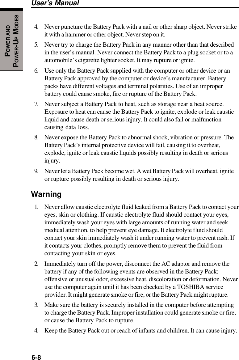 6-8User&apos;s ManualPOWER ANDPOWER-UP MODES4. Never puncture the Battery Pack with a nail or other sharp object. Never strikeit with a hammer or other object. Never step on it.5. Never try to charge the Battery Pack in any manner other than that describedin the user’s manual. Never connect the Battery Pack to a plug socket or to aautomobile’s cigarette lighter socket. It may rupture or ignite.6. Use only the Battery Pack supplied with the computer or other device or anBattery Pack approved by the computer or device’s manufacturer. Batterypacks have different voltages and terminal polarities. Use of an improperbattery could cause smoke, fire or rupture of the Battery Pack.7. Never subject a Battery Pack to heat, such as storage near a heat source.Exposure to heat can cause the Battery Pack to ignite, explode or leak causticliquid and cause death or serious injury. It could also fail or malfunctioncausing data loss.8. Never expose the Battery Pack to abnormal shock, vibration or pressure. TheBattery Pack’s internal protective device will fail, causing it to overheat,explode, ignite or leak caustic liquids possibly resulting in death or seriousinjury.9. Never let a Battery Pack become wet. A wet Battery Pack will overheat, igniteor rupture possibly resulting in death or serious injury.Warning1. Never allow caustic electrolyte fluid leaked from a Battery Pack to contact youreyes, skin or clothing. If caustic electrolyte fluid should contact your eyes,immediately wash your eyes with large amounts of running water and seekmedical attention, to help prevent eye damage. It electrolyte fluid shouldcontact your skin immediately wash it under running water to prevent rash. Ifit contacts your clothes, promptly remove them to prevent the fluid fromcontacting your skin or eyes.2. Immediately turn off the power, disconnect the AC adaptor and remove thebattery if any of the following events are observed in the Battery Pack:offensive or unusual odor, excessive heat, discoloration or deformation. Neveruse the computer again until it has been checked by a TOSHIBA serviceprovider. It might generate smoke or fire, or the Battery Pack might rupture.3. Make sure the battery is securely installed in the computer before attemptingto charge the Battery Pack. Improper installation could generate smoke or fire,or cause the Battery Pack to rupture.4. Keep the Battery Pack out or reach of infants and children. It can cause injury.