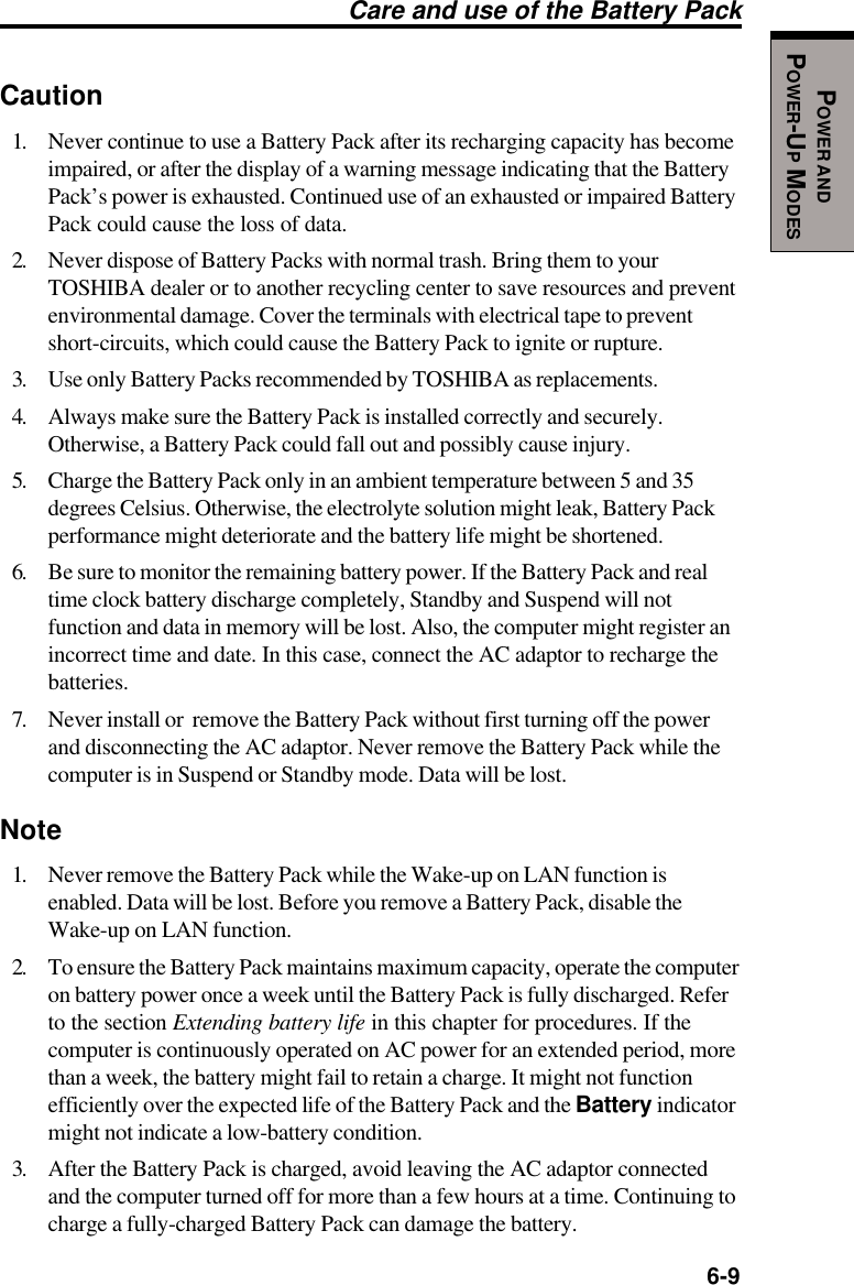   6-9POWER ANDPOWER-UP MODESCaution1. Never continue to use a Battery Pack after its recharging capacity has becomeimpaired, or after the display of a warning message indicating that the BatteryPack’s power is exhausted. Continued use of an exhausted or impaired BatteryPack could cause the loss of data.2. Never dispose of Battery Packs with normal trash. Bring them to yourTOSHIBA dealer or to another recycling center to save resources and preventenvironmental damage. Cover the terminals with electrical tape to preventshort-circuits, which could cause the Battery Pack to ignite or rupture.3. Use only Battery Packs recommended by TOSHIBA as replacements.4. Always make sure the Battery Pack is installed correctly and securely.Otherwise, a Battery Pack could fall out and possibly cause injury.5. Charge the Battery Pack only in an ambient temperature between 5 and 35degrees Celsius. Otherwise, the electrolyte solution might leak, Battery Packperformance might deteriorate and the battery life might be shortened.6. Be sure to monitor the remaining battery power. If the Battery Pack and realtime clock battery discharge completely, Standby and Suspend will notfunction and data in memory will be lost. Also, the computer might register anincorrect time and date. In this case, connect the AC adaptor to recharge thebatteries.7. Never install or  remove the Battery Pack without first turning off the powerand disconnecting the AC adaptor. Never remove the Battery Pack while thecomputer is in Suspend or Standby mode. Data will be lost.Note1. Never remove the Battery Pack while the Wake-up on LAN function isenabled. Data will be lost. Before you remove a Battery Pack, disable theWake-up on LAN function.2. To ensure the Battery Pack maintains maximum capacity, operate the computeron battery power once a week until the Battery Pack is fully discharged. Referto the section Extending battery life in this chapter for procedures. If thecomputer is continuously operated on AC power for an extended period, morethan a week, the battery might fail to retain a charge. It might not functionefficiently over the expected life of the Battery Pack and the Battery indicatormight not indicate a low-battery condition.3. After the Battery Pack is charged, avoid leaving the AC adaptor connectedand the computer turned off for more than a few hours at a time. Continuing tocharge a fully-charged Battery Pack can damage the battery.Care and use of the Battery Pack