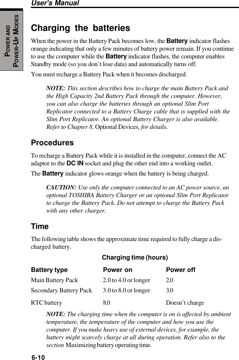 6-10User&apos;s ManualPOWER ANDPOWER-UP MODESCharging the batteriesWhen the power in the Battery Pack becomes low, the Battery indicator flashesorange indicating that only a few minutes of battery power remain. If you continueto use the computer while the Battery indicator flashes, the computer enablesStandby mode (so you don’t lose data) and automatically turns off.You must recharge a Battery Pack when it becomes discharged.NOTE: This section describes how to charge the main Battery Pack andthe High Capacity 2nd Battery Pack through the computer. However,you can also charge the batteries through an optional Slim PortReplicator connected to a Battery Charge cable that is supplied with theSlim Port Replicator. An optional Battery Charger is also available.Refer to Chapter 8, Optional Devices, for details.ProceduresTo recharge a Battery Pack while it is installed in the computer, connect the ACadaptor to the DC IN socket and plug the other end into a working outlet.The Battery indicator glows orange when the battery is being charged.CAUTION: Use only the computer connected to an AC power source, anoptional TOSHIBA Battery Charger or an optional Slim Port Replicatorto charge the Battery Pack. Do not attempt to charge the Battery Packwith any other charger.TimeThe following table shows the approximate time required to fully charge a dis-charged battery.Charging time (hours)Battery type Power on Power offMain Battery Pack 2.0 to 4.0 or longer 2.0Secondary Battery Pack 3.0 to 8.0 or longer 3.0RTC battery 8.0 Doesn’t chargeNOTE: The charging time when the computer is on is affected by ambienttemperature, the temperature of the computer and how you use thecomputer. If you make heavy use of external devices, for example, thebattery might scarcely charge at all during operation. Refer also to thesection  Maximizing battery operating time.