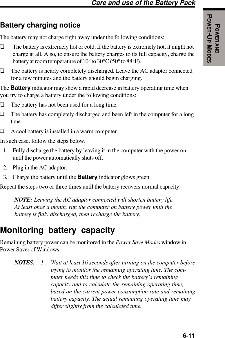   6-11POWER ANDPOWER-UP MODESCare and use of the Battery PackBattery charging noticeThe battery may not charge right away under the following conditions:❑The battery is extremely hot or cold. If the battery is extremely hot, it might notcharge at all. Also, to ensure the battery charges to its full capacity, charge thebattery at room temperature of 10° to 30°C (50° to 88°F).❑The battery is nearly completely discharged. Leave the AC adaptor connectedfor a few minutes and the battery should begin charging.The Battery indicator may show a rapid decrease in battery operating time whenyou try to charge a battery under the following conditions:❑The battery has not been used for a long time.❑The battery has completely discharged and been left in the computer for a longtime.❑A cool battery is installed in a warm computer.In such case, follow the steps below.1. Fully discharge the battery by leaving it in the computer with the power onuntil the power automatically shuts off.2. Plug in the AC adaptor.3. Charge the battery until the Battery indicator glows green.Repeat the steps two or three times until the battery recovers normal capacity.NOTE: Leaving the AC adaptor connected will shorten battery life.At least once a month, run the computer on battery power until thebattery is fully discharged, then recharge the battery.Monitoring battery capacityRemaining battery power can be monitored in the Power Save Modes window inPower Saver of Windows.NOTES: 1. Wait at least 16 seconds after turning on the computer beforetrying to monitor the remaining operating time. The com-puter needs this time to check the battery’s remainingcapacity and to calculate the remaining operating time,based on the current power consumption rate and remainingbattery capacity. The actual remaining operating time maydiffer slightly from the calculated time.