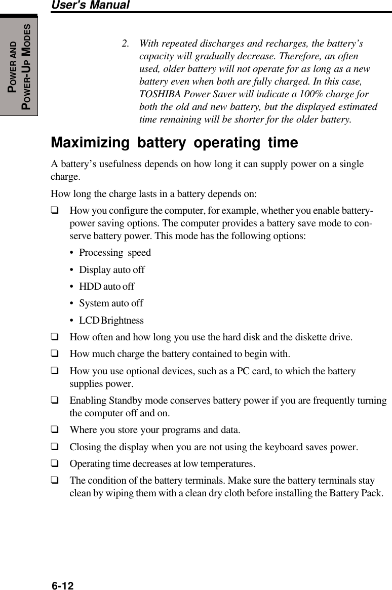 6-12User&apos;s ManualPOWER ANDPOWER-UP MODES2. With repeated discharges and recharges, the battery’scapacity will gradually decrease. Therefore, an oftenused, older battery will not operate for as long as a newbattery even when both are fully charged. In this case,TOSHIBA Power Saver will indicate a 100% charge forboth the old and new battery, but the displayed estimatedtime remaining will be shorter for the older battery.Maximizing battery operating timeA battery’s usefulness depends on how long it can supply power on a singlecharge.How long the charge lasts in a battery depends on:❑How you configure the computer, for example, whether you enable battery-power saving options. The computer provides a battery save mode to con-serve battery power. This mode has the following options:• Processing speed• Display auto off• HDD auto off• System auto off• LCD Brightness❑How often and how long you use the hard disk and the diskette drive.❑How much charge the battery contained to begin with.❑How you use optional devices, such as a PC card, to which the batterysupplies power.❑Enabling Standby mode conserves battery power if you are frequently turningthe computer off and on.❑Where you store your programs and data.❑Closing the display when you are not using the keyboard saves power.❑Operating time decreases at low temperatures.❑The condition of the battery terminals. Make sure the battery terminals stayclean by wiping them with a clean dry cloth before installing the Battery Pack.