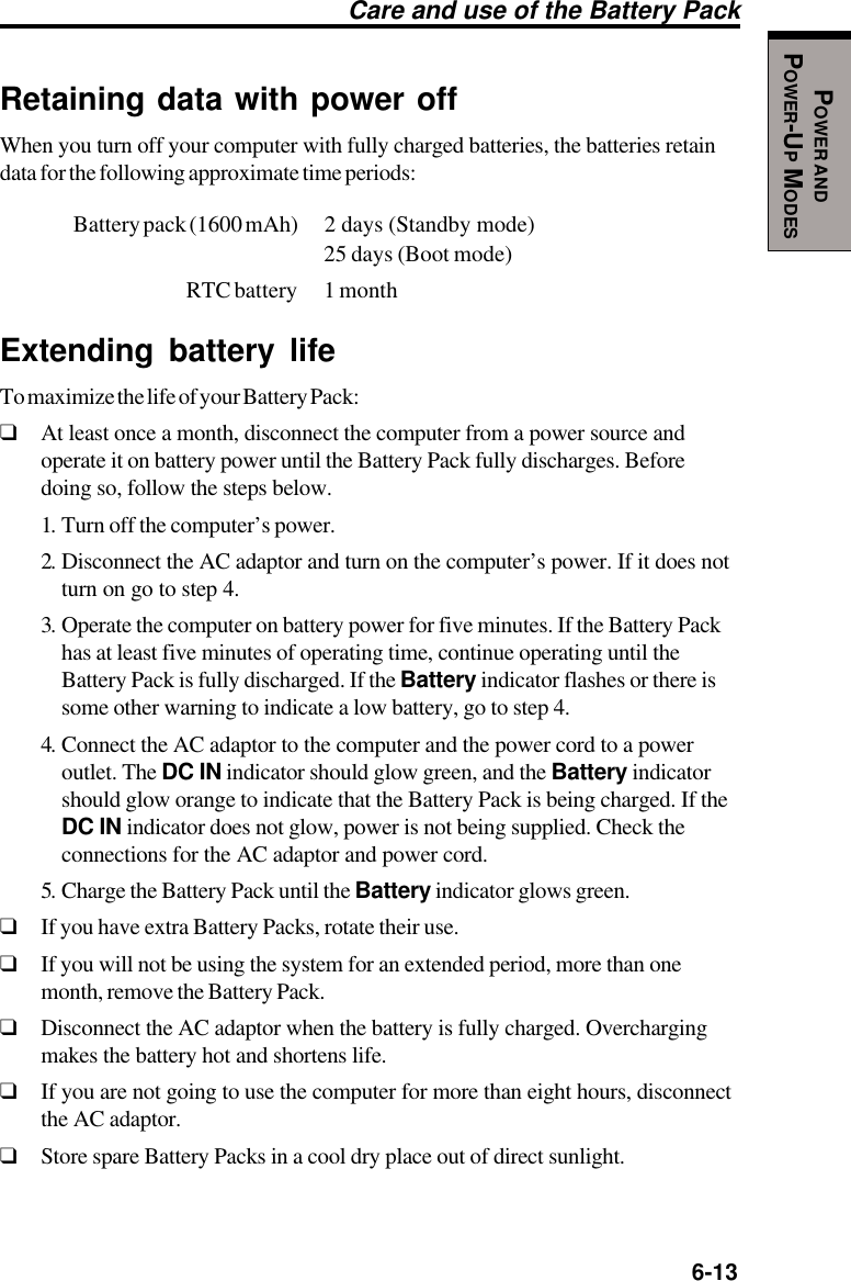   6-13POWER ANDPOWER-UP MODESRetaining data with power offWhen you turn off your computer with fully charged batteries, the batteries retaindata for the following approximate time periods:Battery pack (1600 mAh) 2  days  (Standby  mode)25 days (Boot mode)RTC battery 1 monthExtending battery lifeTo maximize the life of your Battery Pack:❑At least once a month, disconnect the computer from a power source andoperate it on battery power until the Battery Pack fully discharges. Beforedoing so, follow the steps below.1. Turn off the computer’s power.2. Disconnect the AC adaptor and turn on the computer’s power. If it does notturn on go to step 4.3. Operate the computer on battery power for five minutes. If the Battery Packhas at least five minutes of operating time, continue operating until theBattery Pack is fully discharged. If the Battery indicator flashes or there issome other warning to indicate a low battery, go to step 4.4. Connect the AC adaptor to the computer and the power cord to a poweroutlet. The DC IN indicator should glow green, and the Battery indicatorshould glow orange to indicate that the Battery Pack is being charged. If theDC IN indicator does not glow, power is not being supplied. Check theconnections for the AC adaptor and power cord.5. Charge the Battery Pack until the Battery indicator glows green.❑If you have extra Battery Packs, rotate their use.❑If you will not be using the system for an extended period, more than onemonth, remove the Battery Pack.❑Disconnect the AC adaptor when the battery is fully charged. Overchargingmakes the battery hot and shortens life.❑If you are not going to use the computer for more than eight hours, disconnectthe AC adaptor.❑Store spare Battery Packs in a cool dry place out of direct sunlight.Care and use of the Battery Pack