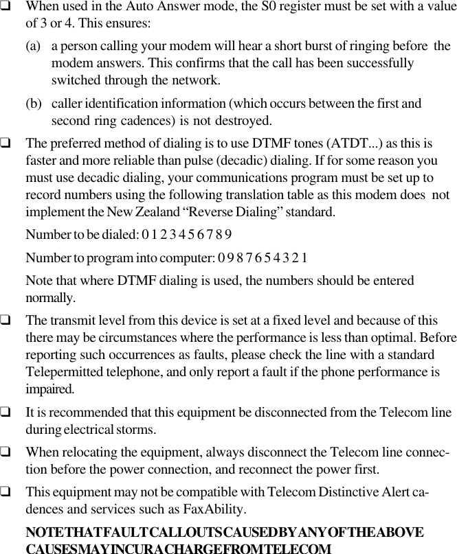 ❑When used in the Auto Answer mode, the S0 register must be set with a valueof 3 or 4. This ensures:(a) a person calling your modem will hear a short burst of ringing before  themodem answers. This confirms that the call has been successfullyswitched through the network.(b) caller identification information (which occurs between the first andsecond ring cadences) is not destroyed.❑The preferred method of dialing is to use DTMF tones (ATDT...) as this isfaster and more reliable than pulse (decadic) dialing. If for some reason youmust use decadic dialing, your communications program must be set up torecord numbers using the following translation table as this modem does  notimplement the New Zealand “Reverse Dialing” standard.Number to be dialed: 0 1 2 3 4 5 6 7 8 9Number to program into computer: 0 9 8 7 6 5 4 3 2 1Note that where DTMF dialing is used, the numbers should be enterednormally.❑The transmit level from this device is set at a fixed level and because of thisthere may be circumstances where the performance is less than optimal. Beforereporting such occurrences as faults, please check the line with a standardTelepermitted telephone, and only report a fault if the phone performance isimpaired.❑It is recommended that this equipment be disconnected from the Telecom lineduring electrical storms.❑When relocating the equipment, always disconnect the Telecom line connec-tion before the power connection, and reconnect the power first.❑This equipment may not be compatible with Telecom Distinctive Alert ca-dences and services such as FaxAbility.NOTE THAT FAULT CALLOUTS CAUSED BY ANY OF THE ABOVECAUSES MAY INCUR A CHARGE FROM TELECOM