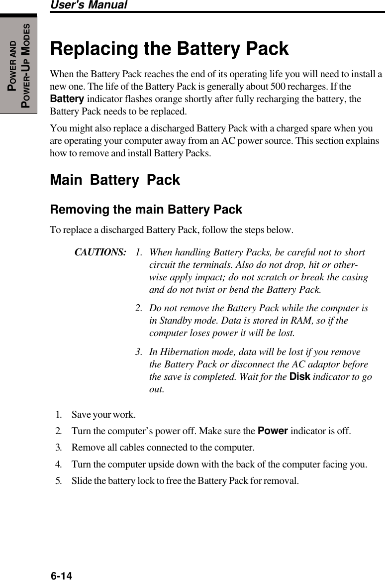 6-14User&apos;s ManualPOWER ANDPOWER-UP MODESReplacing the Battery PackWhen the Battery Pack reaches the end of its operating life you will need to install anew one. The life of the Battery Pack is generally about 500 recharges. If theBattery indicator flashes orange shortly after fully recharging the battery, theBattery Pack needs to be replaced.You might also replace a discharged Battery Pack with a charged spare when youare operating your computer away from an AC power source. This section explainshow to remove and install Battery Packs.Main Battery PackRemoving the main Battery PackTo replace a discharged Battery Pack, follow the steps below.CAUTIONS: 1. When handling Battery Packs, be careful not to shortcircuit the terminals. Also do not drop, hit or other-wise apply impact; do not scratch or break the casingand do not twist or bend the Battery Pack.2. Do not remove the Battery Pack while the computer isin Standby mode. Data is stored in RAM, so if thecomputer loses power it will be lost.3. In Hibernation mode, data will be lost if you removethe Battery Pack or disconnect the AC adaptor beforethe save is completed. Wait for the Disk indicator to goout.1. Save your work.2. Turn the computer’s power off. Make sure the Power indicator is off.3. Remove all cables connected to the computer.4. Turn the computer upside down with the back of the computer facing you.5. Slide the battery lock to free the Battery Pack for removal.