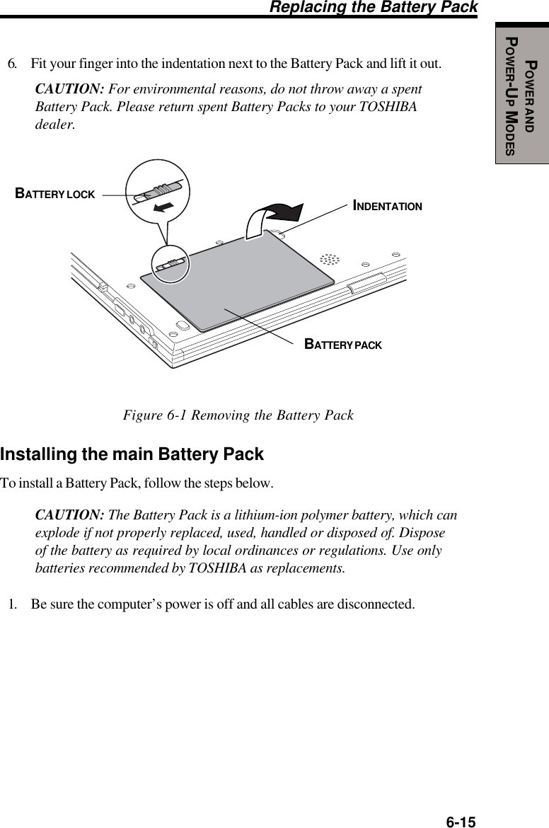   6-15POWER ANDPOWER-UP MODESReplacing the Battery Pack6. Fit your finger into the indentation next to the Battery Pack and lift it out.CAUTION: For environmental reasons, do not throw away a spentBattery Pack. Please return spent Battery Packs to your TOSHIBAdealer.Figure 6-1 Removing the Battery PackInstalling the main Battery PackTo install a Battery Pack, follow the steps below.CAUTION: The Battery Pack is a lithium-ion polymer battery, which canexplode if not properly replaced, used, handled or disposed of. Disposeof the battery as required by local ordinances or regulations. Use onlybatteries recommended by TOSHIBA as replacements.1. Be sure the computer’s power is off and all cables are disconnected.BATTERY LOCKBATTERY PACKINDENTATION