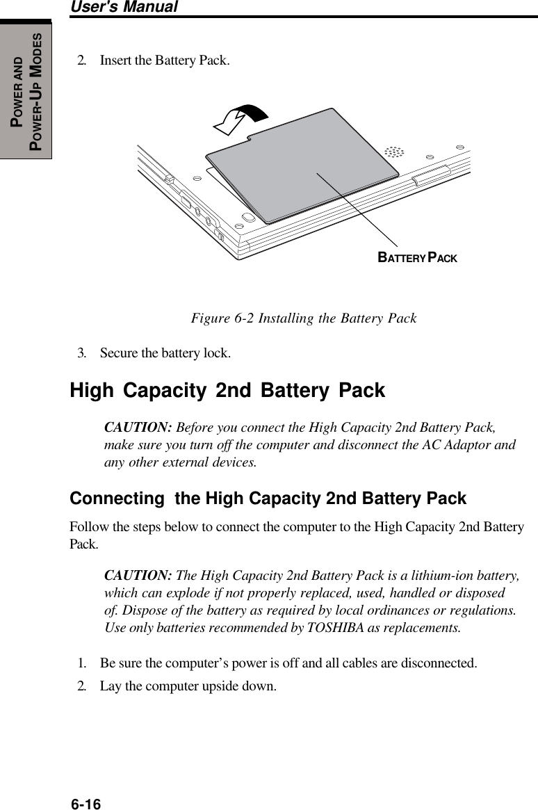 6-16User&apos;s ManualPOWER ANDPOWER-UP MODES2. Insert the Battery Pack.Figure 6-2 Installing the Battery Pack3. Secure the battery lock.High Capacity 2nd Battery PackCAUTION: Before you connect the High Capacity 2nd Battery Pack,make sure you turn off the computer and disconnect the AC Adaptor andany other external devices.Connecting  the High Capacity 2nd Battery PackFollow the steps below to connect the computer to the High Capacity 2nd BatteryPack.CAUTION: The High Capacity 2nd Battery Pack is a lithium-ion battery,which can explode if not properly replaced, used, handled or disposedof. Dispose of the battery as required by local ordinances or regulations.Use only batteries recommended by TOSHIBA as replacements.1. Be sure the computer’s power is off and all cables are disconnected.2. Lay the computer upside down.BATTERY PACK