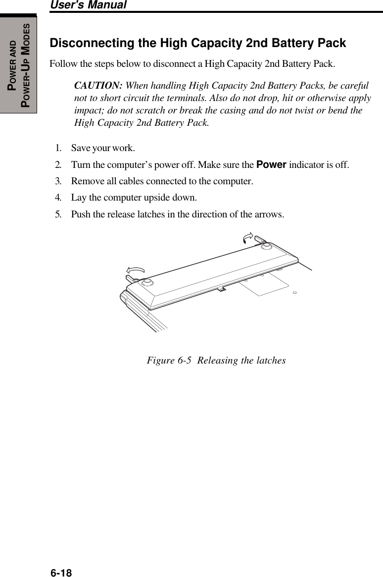 6-18User&apos;s ManualPOWER ANDPOWER-UP MODESDisconnecting the High Capacity 2nd Battery PackFollow the steps below to disconnect a High Capacity 2nd Battery Pack.CAUTION: When handling High Capacity 2nd Battery Packs, be carefulnot to short circuit the terminals. Also do not drop, hit or otherwise applyimpact; do not scratch or break the casing and do not twist or bend theHigh Capacity 2nd Battery Pack.1. Save your work.2. Turn the computer’s power off. Make sure the Power indicator is off.3. Remove all cables connected to the computer.4. Lay the computer upside down.5. Push the release latches in the direction of the arrows.Figure 6-5  Releasing the latches