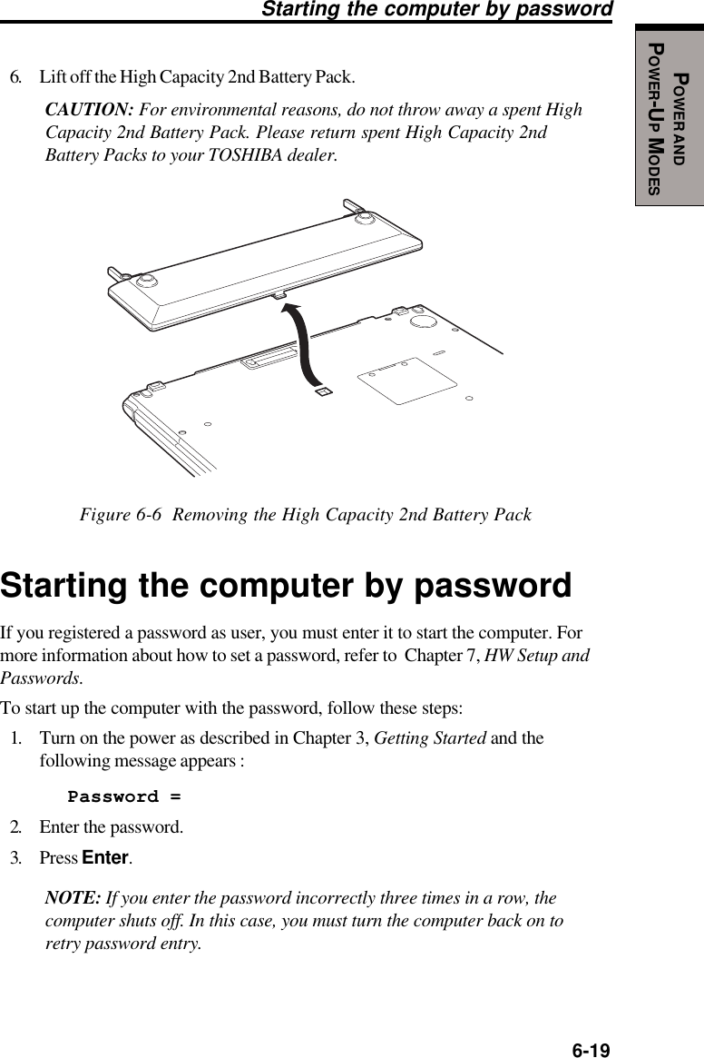   6-19POWER ANDPOWER-UP MODESStarting the computer by password6. Lift off the High Capacity 2nd Battery Pack.CAUTION: For environmental reasons, do not throw away a spent HighCapacity 2nd Battery Pack. Please return spent High Capacity 2ndBattery Packs to your TOSHIBA dealer.Figure 6-6  Removing the High Capacity 2nd Battery PackStarting the computer by passwordIf you registered a password as user, you must enter it to start the computer. Formore information about how to set a password, refer to  Chapter 7, HW Setup andPasswords.To start up the computer with the password, follow these steps:1. Turn on the power as described in Chapter 3, Getting Started and thefollowing message appears :Password =2. Enter the password.3. Press Enter.NOTE: If you enter the password incorrectly three times in a row, thecomputer shuts off. In this case, you must turn the computer back on toretry password entry.