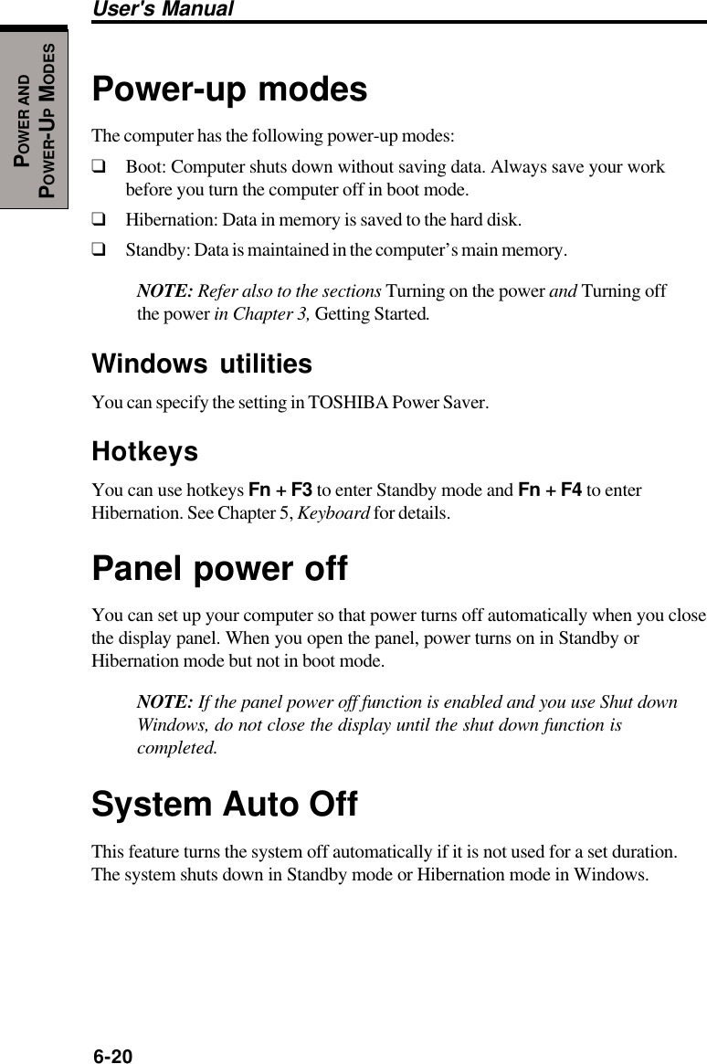 6-20User&apos;s ManualPOWER ANDPOWER-UP MODESPower-up modesThe computer has the following power-up modes:❑Boot: Computer shuts down without saving data. Always save your workbefore you turn the computer off in boot mode.❑Hibernation: Data in memory is saved to the hard disk.❑Standby: Data is maintained in the computer’s main memory.NOTE: Refer also to the sections Turning on the power and Turning offthe power in Chapter 3, Getting Started.Windows utilitiesYou can specify the setting in TOSHIBA Power Saver.HotkeysYou can use hotkeys Fn + F3 to enter Standby mode and Fn + F4 to enterHibernation. See Chapter 5, Keyboard for details.Panel power offYou can set up your computer so that power turns off automatically when you closethe display panel. When you open the panel, power turns on in Standby orHibernation mode but not in boot mode.NOTE: If the panel power off function is enabled and you use Shut downWindows, do not close the display until the shut down function iscompleted.System Auto OffThis feature turns the system off automatically if it is not used for a set duration.The system shuts down in Standby mode or Hibernation mode in Windows.