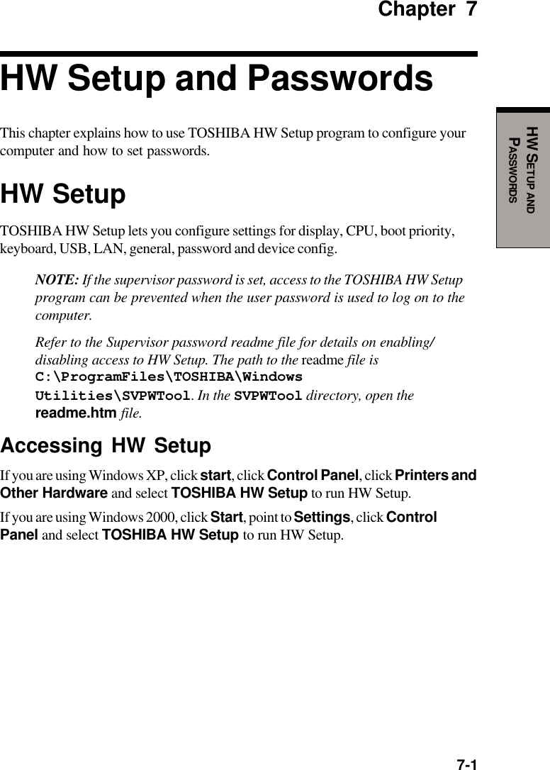  7-1HW SETUP ANDPASSWORDSChapter 7HW Setup and PasswordsThis chapter explains how to use TOSHIBA HW Setup program to configure yourcomputer and how to set passwords.HW SetupTOSHIBA HW Setup lets you configure settings for display, CPU, boot priority,keyboard, USB, LAN, general, password and device config.NOTE: If the supervisor password is set, access to the TOSHIBA HW Setupprogram can be prevented when the user password is used to log on to thecomputer.Refer to the Supervisor password readme file for details on enabling/disabling access to HW Setup. The path to the readme file isC:\ProgramFiles\TOSHIBA\WindowsUtilities\SVPWTool. In the SVPWTool directory, open thereadme.htm file.Accessing HW SetupIf you are using Windows XP, click start, click Control Panel, click Printers andOther Hardware and select TOSHIBA HW Setup to run HW Setup.If you are using Windows 2000, click Start, point to Settings, click ControlPanel and select TOSHIBA HW Setup to run HW Setup.