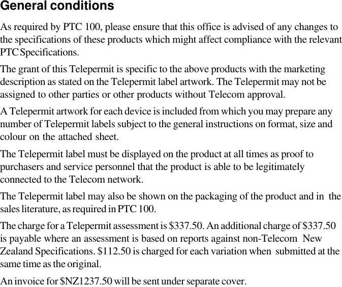 General conditionsAs required by PTC 100, please ensure that this office is advised of any changes tothe specifications of these products which might affect compliance with the relevantPTC Specifications.The grant of this Telepermit is specific to the above products with the marketingdescription as stated on the Telepermit label artwork. The Telepermit may not beassigned to other parties or other products without Telecom approval.A Telepermit artwork for each device is included from which you may prepare anynumber of Telepermit labels subject to the general instructions on format, size andcolour on the attached sheet.The Telepermit label must be displayed on the product at all times as proof topurchasers and service personnel that the product is able to be legitimatelyconnected to the Telecom network.The Telepermit label may also be shown on the packaging of the product and in  thesales literature, as required in PTC 100.The charge for a Telepermit assessment is $337.50. An additional charge of $337.50is payable where an assessment is based on reports against non-Telecom  NewZealand Specifications. $112.50 is charged for each variation when  submitted at thesame time as the original.An invoice for $NZ1237.50 will be sent under separate cover.