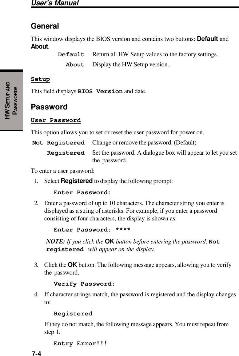 User&apos;s Manual7-4HW SETUP ANDPASSWORDSGeneralThis window displays the BIOS version and contains two buttons: Default andAbout.Default Return all HW Setup values to the factory settings.About Display the HW Setup version..SetupThis field displays BIOS Version and date.PasswordUser PasswordThis option allows you to set or reset the user password for power on.Not Registered Change or remove the password. (Default)Registered Set the password. A dialogue box will appear to let you setthe password.To enter a user password:1. Select Registered to display the following prompt:Enter Password:2. Enter a password of up to 10 characters. The character string you enter isdisplayed as a string of asterisks. For example, if you enter a passwordconsisting of four characters, the display is shown as:Enter Password: ****NOTE: If you click the OK button before entering the password, Notregistered will appear on the display.3. Click the OK button. The following message appears, allowing you to verifythe password.Verify Password:4. If character strings match, the password is registered and the display changesto:RegisteredIf they do not match, the following message appears. You must repeat fromstep 1.Entry Error!!!