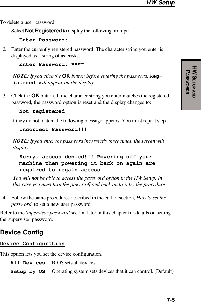  7-5HW SETUP ANDPASSWORDSHW SetupTo delete a user password:1. Select Not Registered to display the following prompt:Enter Password:2. Enter the currently registered password. The character string you enter isdisplayed as a string of asterisks.Enter Password: ****NOTE: If you click the OK button before entering the password, Reg-istered will appear on the display.3. Click the OK button. If the character string you enter matches the registeredpassword, the password option is reset and the display changes to:Not registeredIf they do not match, the following message appears. You must repeat step 1.Incorrect Password!!!NOTE: If you enter the password incorrectly three times, the screen willdisplay:Sorry, access denied!!! Powering off yourmachine then powering it back on again arerequired to regain access.You will not be able to access the password option in the HW Setup. Inthis case you must turn the power off and back on to retry the procedure.4. Follow the same procedures described in the earlier section, How to set thepassword, to set a new user password.Refer to the Supervisor password section later in this chapter for details on settingthe supervisor password.Device ConfigDevice ConfigurationThis option lets you set the device configuration.All Devices BIOS sets all devices.Setup by OS Operating system sets devices that it can control. (Default)