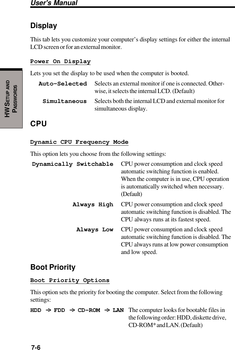 User&apos;s Manual7-6HW SETUP ANDPASSWORDSDisplayThis tab lets you customize your computer’s display settings for either the internalLCD screen or for an external monitor.Power On DisplayLets you set the display to be used when the computer is booted.Auto-Selected Selects an external monitor if one is connected. Other-wise, it selects the internal LCD. (Default)Simultaneous Selects both the internal LCD and external monitor forsimultaneous display.CPUDynamic CPU Frequency ModeThis option lets you choose from the following settings:Dynamically Switchable CPU power consumption and clock speedautomatic switching function is enabled.When the computer is in use, CPU operationis automatically switched when necessary.(Default)Always High CPU power consumption and clock speedautomatic switching function is disabled. TheCPU always runs at its fastest speed.Always Low CPU power consumption and clock speedautomatic switching function is disabled. TheCPU always runs at low power consumptionand low speed.Boot PriorityBoot Priority OptionsThis option sets the priority for booting the computer. Select from the followingsettings:HDD -&gt; -&gt; -&gt; -&gt; -&gt;  FDD -&gt; -&gt; -&gt; -&gt; -&gt;  CD-ROM -&gt; -&gt; -&gt; -&gt; -&gt;  LAN The computer looks for bootable files inthe following order: HDD, diskette drive,CD-ROM* and LAN. (Default)