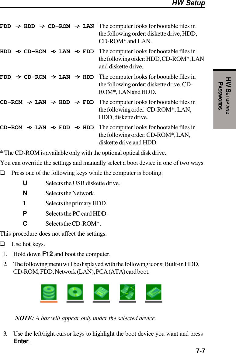  7-7HW SETUP ANDPASSWORDSHW SetupFDD -&gt; -&gt; -&gt; -&gt; -&gt;  HDD -&gt; -&gt; -&gt; -&gt; -&gt;  CD-ROM -&gt; -&gt; -&gt; -&gt; -&gt;  LAN The computer looks for bootable files inthe following order: diskette drive, HDD,CD-ROM* and  LAN.HDD -&gt; -&gt; -&gt; -&gt; -&gt;  CD-ROM -&gt; -&gt; -&gt; -&gt; -&gt;  LAN -&gt; -&gt; -&gt; -&gt; -&gt;  FDD The computer looks for bootable files inthe following order: HDD, CD-ROM*, LANand diskette drive.FDD -&gt; -&gt; -&gt; -&gt; -&gt;  CD-ROM -&gt; -&gt; -&gt; -&gt; -&gt;  LAN -&gt; -&gt; -&gt; -&gt; -&gt;  HDD The computer looks for bootable files inthe following order: diskette drive, CD-ROM*, LAN and HDD.CD-ROM -&gt; -&gt; -&gt; -&gt; -&gt;  LAN -&gt; -&gt; -&gt; -&gt; -&gt;  HDD -&gt; -&gt; -&gt; -&gt; -&gt;  FDD The computer looks for bootable files inthe following order: CD-ROM*,  LAN,HDD, diskette drive.CD-ROM -&gt; -&gt; -&gt; -&gt; -&gt;  LAN -&gt; -&gt; -&gt; -&gt; -&gt;  FDD -&gt; -&gt; -&gt; -&gt; -&gt;  HDD The computer looks for bootable files inthe following order: CD-ROM*, LAN,diskette drive and HDD.* The CD-ROM is available only with the optional optical disk drive.You can override the settings and manually select a boot device in one of two ways.❑Press one of the following keys while the computer is booting:USelects the USB diskette drive.NSelects the Network.1Selects the primary HDD.PSelects the PC card HDD.CSelects the CD-ROM*.This procedure does not affect the settings.❑Use hot keys.1. Hold down F12 and boot the computer.2. The following menu will be displayed with the following icons: Built-in HDD,CD-ROM, FDD, Network (LAN), PCA (ATA) card boot.NOTE: A bar will appear only under the selected device.3. Use the left/right cursor keys to highlight the boot device you want and pressEnter.