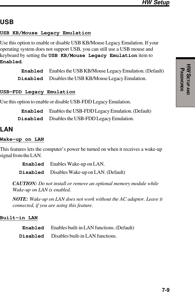  7-9HW SETUP ANDPASSWORDSHW SetupUSBUSB KB/Mouse Legacy EmulationUse this option to enable or disable USB KB/Mouse Legacy Emulation. If youroperating system does not support USB, you can still use a USB mouse andkeyboard by setting the USB KB/Mouse Legacy Emulation item toEnabled.Enabled Enables the USB KB/Mouse Legacy Emulation. (Default)Disabled Disables the USB KB/Mouse Legacy Emulation.USB-FDD Legacy EmulationUse this option to enable or disable USB-FDD Legacy Emulation.Enabled Enables the USB-FDD Legacy Emulation. (Default)Disabled Disables the USB-FDD Legacy Emulation.LANWake-up on LANThis features lets the computer’s power be turned on when it receives a wake-upsignal from the LAN.Enabled Enables Wake-up on LAN.Disabled Disables Wake-up on LAN. (Default)CAUTION: Do not install or remove an optional memory module whileWake-up on LAN is enabled.NOTE: Wake-up on LAN does not work without the AC adaptor. Leave itconnected, if you are using this feature.Built-in LANEnabled  Enables built-in LAN functions. (Default)Disabled  Disables built-in LAN functions.