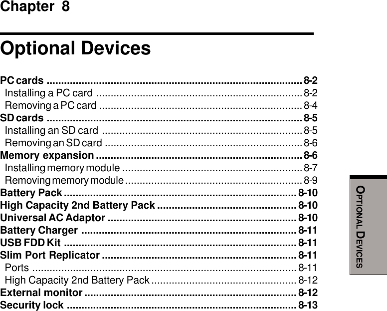 OPTIONAL DEVICESChapter 8Optional DevicesPC cards ........................................................................................ 8-2Installing a PC card .......................................................................8-2Removing a PC card ...................................................................... 8-4SD cards ........................................................................................ 8-5Installing an SD card .....................................................................8-5Removing an SD card ....................................................................8-6Memory expansion .......................................................................8-6Installing memory module ..............................................................8-7Removing memory module .............................................................8-9Battery Pack................................................................................ 8-10High Capacity 2nd Battery Pack ................................................ 8-10Universal AC Adaptor ................................................................. 8-10Battery Charger .......................................................................... 8-11USB FDD Kit ................................................................................ 8-11Slim Port Replicator ................................................................... 8-11Ports ........................................................................................... 8-11High Capacity 2nd Battery Pack .................................................. 8-12External monitor ......................................................................... 8-12Security lock ............................................................................... 8-13