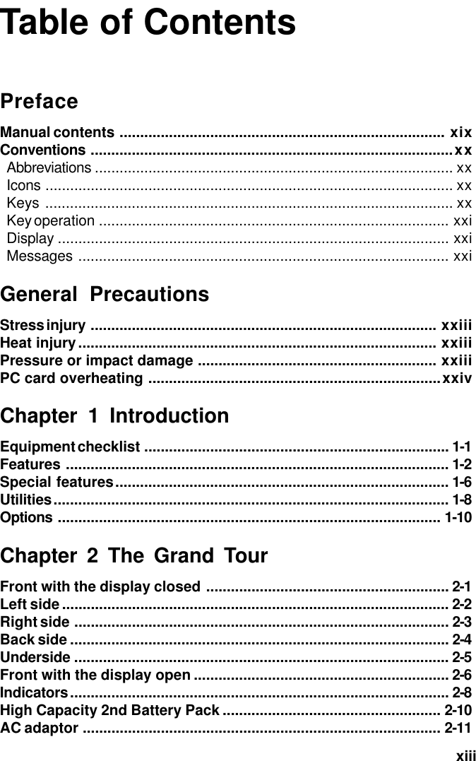   xiiiTable of ContentsPrefaceManual contents ............................................................................... xixConventions ........................................................................................xxAbbreviations ....................................................................................... xxIcons ................................................................................................... xxKeys ................................................................................................... xxKey operation ..................................................................................... xxiDisplay ............................................................................................... xxiMessages .......................................................................................... xxiGeneral PrecautionsStress injury .................................................................................... xxiiiHeat injury....................................................................................... xxiiiPressure or impact damage .......................................................... xxiiiPC card overheating .......................................................................xxivChapter 1 IntroductionEquipment checklist .......................................................................... 1-1Features ............................................................................................. 1-2Special features................................................................................. 1-6Utilities................................................................................................ 1-8Options ............................................................................................. 1-10Chapter 2 The Grand TourFront with the display closed ........................................................... 2-1Left side.............................................................................................. 2-2Right side ........................................................................................... 2-3Back side ............................................................................................ 2-4Underside ........................................................................................... 2-5Front with the display open .............................................................. 2-6Indicators............................................................................................ 2-8High Capacity 2nd Battery Pack ..................................................... 2-10AC adaptor ....................................................................................... 2-11