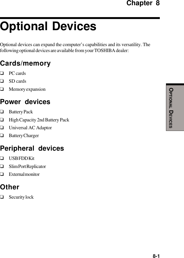  8-1OPTIONAL DEVICESChapter 8Optional DevicesOptional devices can expand the computer’s capabilities and its versatility. Thefollowing optional devices are available from your TOSHIBA dealer:Cards/memory❑PC cards❑SD cards❑Memory expansionPower devices❑Battery Pack❑High Capacity 2nd Battery Pack❑Universal AC Adaptor❑Battery ChargerPeripheral devices❑USB FDD Kit❑Slim Port Replicator❑External monitorOther❑Security lock