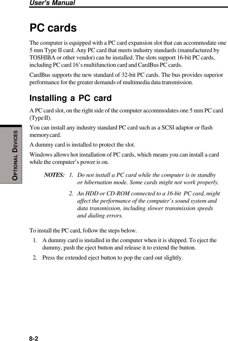 8-2User&apos;s ManualOPTIONAL DEVICESPC cardsThe computer is equipped with a PC card expansion slot that can accommodate one5 mm Type II card. Any PC card that meets industry standards (manufactured byTOSHIBA or other vendor) can be installed. The slots support 16-bit PC cards,including PC card 16’s multifunction card and CardBus PC cards.CardBus supports the new standard of 32-bit PC cards. The bus provides superiorperformance for the greater demands of multimedia data transmission.Installing a PC cardA PC card slot, on the right side of the computer accommodates one 5 mm PC card(Type II).You can install any industry standard PC card such as a SCSI adaptor or flashmemory card.A dummy card is installed to protect the slot.Windows allows hot installation of PC cards, which means you can install a cardwhile the computer’s power is on.NOTES: 1. Do not install a PC card while the computer is in standbyor hibernation mode. Some cards might not work properly.2. An HDD or CD-ROM connected to a 16-bit  PC card, mightaffect the performance of the computer’s sound system anddata transmission, including slower transmission speedsand dialing errors.To install the PC card, follow the steps below.1. A dummy card is installed in the computer when it is shipped. To eject thedummy, push the eject button and release it to extend the button.2. Press the extended eject button to pop the card out slightly.