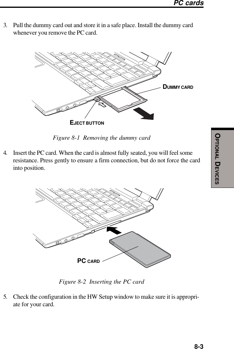  8-3OPTIONAL DEVICESPC cards3. Pull the dummy card out and store it in a safe place. Install the dummy cardwhenever you remove the PC card.Figure 8-1  Removing the dummy card4. Insert the PC card. When the card is almost fully seated, you will feel someresistance. Press gently to ensure a firm connection, but do not force the cardinto position.Figure 8-2  Inserting the PC card5. Check the configuration in the HW Setup window to make sure it is appropri-ate for your card.DUMMY CARDEJECT BUTTONPC CARD