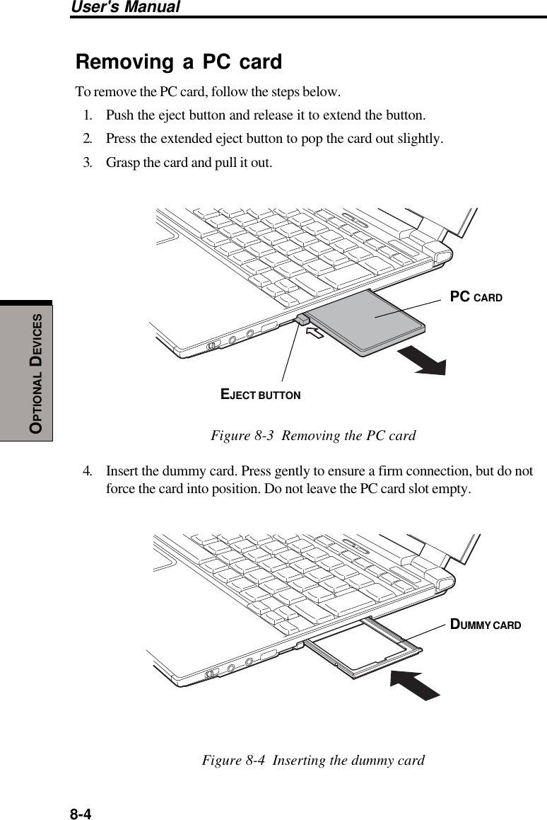 8-4User&apos;s ManualOPTIONAL DEVICESRemoving a PC cardTo remove the PC card, follow the steps below.1. Push the eject button and release it to extend the button.2. Press the extended eject button to pop the card out slightly.3. Grasp the card and pull it out.Figure 8-3  Removing the PC card4. Insert the dummy card. Press gently to ensure a firm connection, but do notforce the card into position. Do not leave the PC card slot empty.Figure 8-4  Inserting the dummy cardDUMMY CARDEJECT BUTTONPC CARD