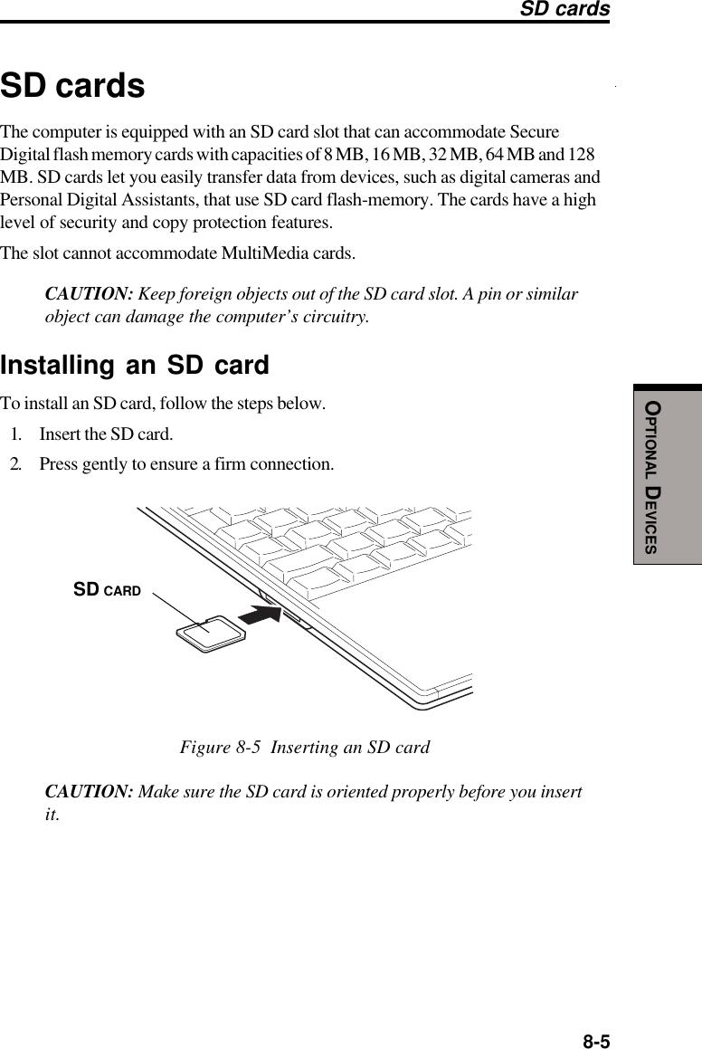  8-5OPTIONAL DEVICESSD cardsThe computer is equipped with an SD card slot that can accommodate SecureDigital flash memory cards with capacities of 8 MB, 16 MB, 32 MB, 64 MB and 128MB. SD cards let you easily transfer data from devices, such as digital cameras andPersonal Digital Assistants, that use SD card flash-memory. The cards have a highlevel of security and copy protection features.The slot cannot accommodate MultiMedia cards.CAUTION: Keep foreign objects out of the SD card slot. A pin or similarobject can damage the computer’s circuitry.Installing an SD cardTo install an SD card, follow the steps below.1. Insert the SD card.2. Press gently to ensure a firm connection.Figure 8-5  Inserting an SD cardCAUTION: Make sure the SD card is oriented properly before you insertit.SD cardsSD CARD