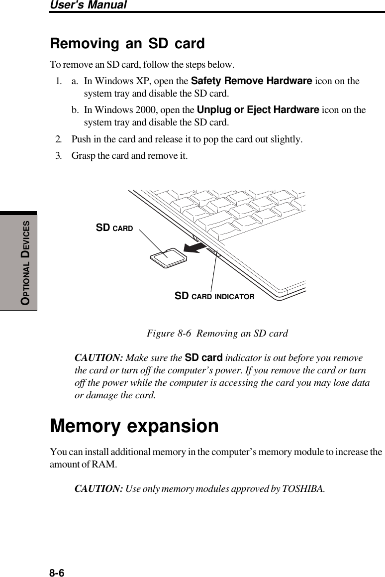 8-6User&apos;s ManualOPTIONAL DEVICESRemoving an SD cardTo remove an SD card, follow the steps below.1. a. In Windows XP, open the Safety Remove Hardware icon on thesystem tray and disable the SD card.b. In Windows 2000, open the Unplug or Eject Hardware icon on thesystem tray and disable the SD card.2. Push in the card and release it to pop the card out slightly.3. Grasp the card and remove it.Figure 8-6  Removing an SD cardCAUTION: Make sure the SD card indicator is out before you removethe card or turn off the computer’s power. If you remove the card or turnoff the power while the computer is accessing the card you may lose dataor damage the card.Memory expansionYou can install additional memory in the computer’s memory module to increase theamount of RAM.CAUTION: Use only memory modules approved by TOSHIBA.SD CARDSD CARD INDICATOR