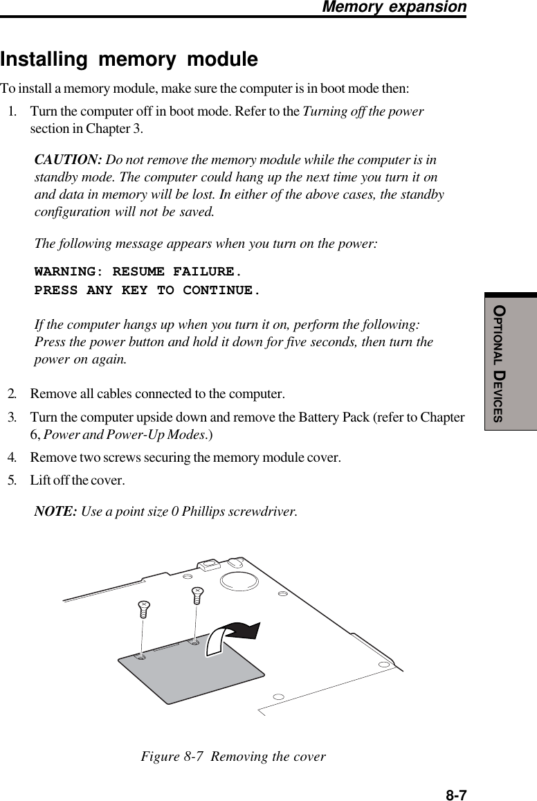  8-7OPTIONAL DEVICESMemory expansionInstalling memory moduleTo install a memory module, make sure the computer is in boot mode then:1. Turn the computer off in boot mode. Refer to the Turning off the powersection in Chapter 3.CAUTION: Do not remove the memory module while the computer is instandby mode. The computer could hang up the next time you turn it onand data in memory will be lost. In either of the above cases, the standbyconfiguration will not be saved.The following message appears when you turn on the power:WARNING: RESUME FAILURE.PRESS ANY KEY TO CONTINUE.If the computer hangs up when you turn it on, perform the following:Press the power button and hold it down for five seconds, then turn thepower on again.2. Remove all cables connected to the computer.3. Turn the computer upside down and remove the Battery Pack (refer to Chapter6, Power and Power-Up Modes.)4. Remove two screws securing the memory module cover.5. Lift off the cover.NOTE: Use a point size 0 Phillips screwdriver.Figure 8-7  Removing the cover