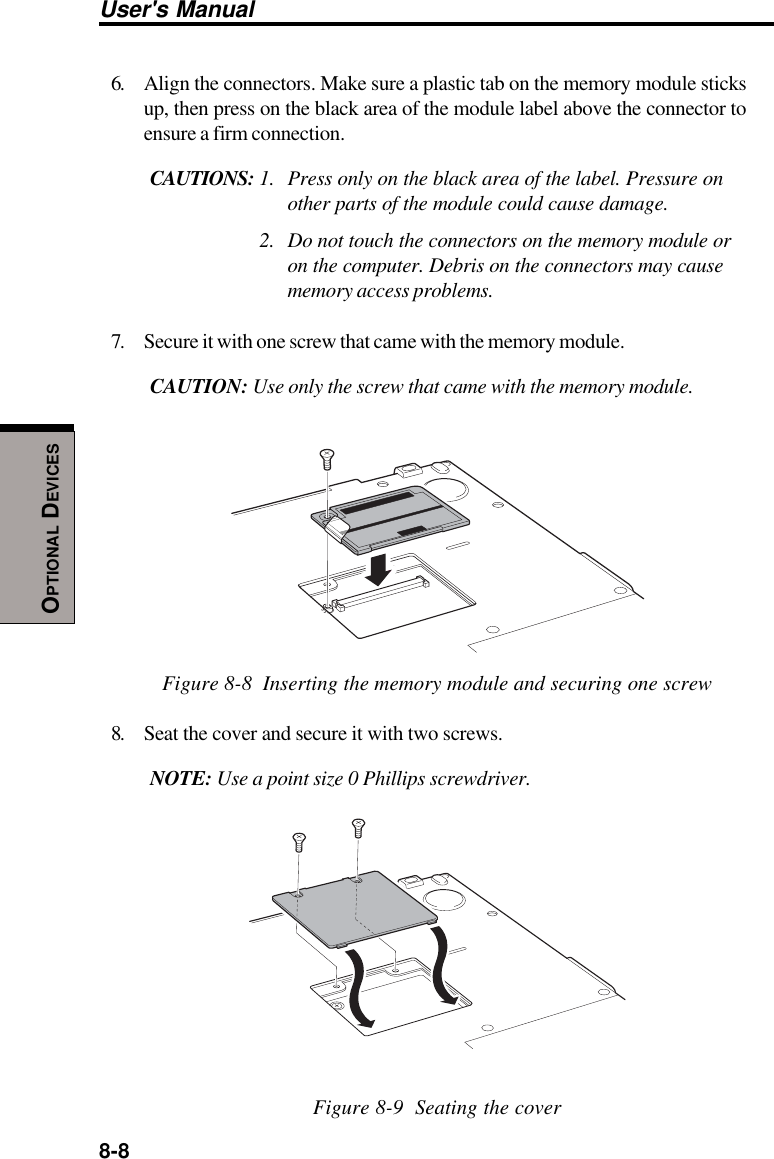 8-8User&apos;s ManualOPTIONAL DEVICES6. Align the connectors. Make sure a plastic tab on the memory module sticksup, then press on the black area of the module label above the connector toensure a firm connection.CAUTIONS: 1. Press only on the black area of the label. Pressure onother parts of the module could cause damage.2. Do not touch the connectors on the memory module oron the computer. Debris on the connectors may causememory access problems.7. Secure it with one screw that came with the memory module.CAUTION: Use only the screw that came with the memory module.Figure 8-8  Inserting the memory module and securing one screw8. Seat the cover and secure it with two screws.NOTE: Use a point size 0 Phillips screwdriver.Figure 8-9  Seating the cover