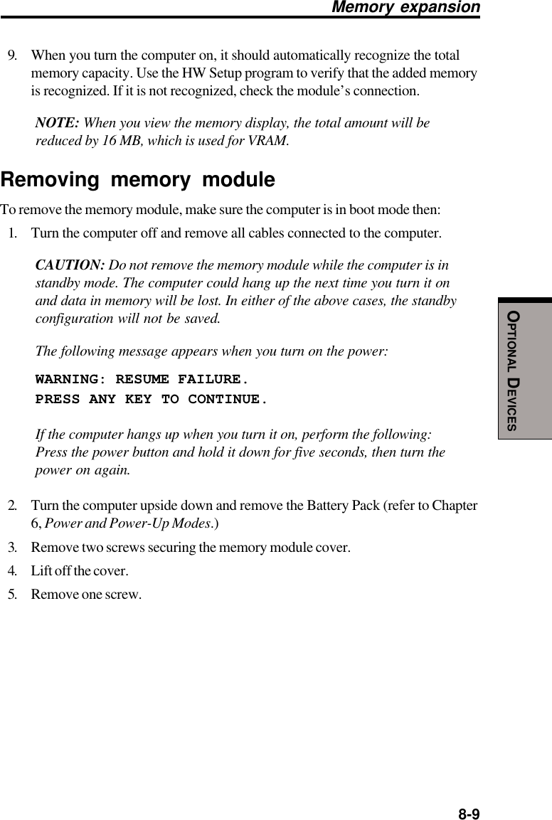  8-9OPTIONAL DEVICESMemory expansion9. When you turn the computer on, it should automatically recognize the totalmemory capacity. Use the HW Setup program to verify that the added memoryis recognized. If it is not recognized, check the module’s connection.NOTE: When you view the memory display, the total amount will bereduced by 16 MB, which is used for VRAM.Removing memory moduleTo remove the memory module, make sure the computer is in boot mode then:1. Turn the computer off and remove all cables connected to the computer.CAUTION: Do not remove the memory module while the computer is instandby mode. The computer could hang up the next time you turn it onand data in memory will be lost. In either of the above cases, the standbyconfiguration will not be saved.The following message appears when you turn on the power:WARNING: RESUME FAILURE.PRESS ANY KEY TO CONTINUE.If the computer hangs up when you turn it on, perform the following:Press the power button and hold it down for five seconds, then turn thepower on again.2. Turn the computer upside down and remove the Battery Pack (refer to Chapter6, Power and Power-Up Modes.)3. Remove two screws securing the memory module cover.4. Lift off the cover.5. Remove one screw.