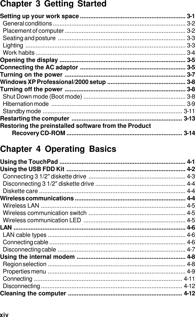 xivChapter 3 Getting StartedSetting up your work space .............................................................. 3-1General conditions .............................................................................. 3-2Placement of computer....................................................................... 3-2Seating and posture ........................................................................... 3-3Lighting .............................................................................................. 3-3Work habits ........................................................................................ 3-4Opening the display .......................................................................... 3-5Connecting the AC adaptor .............................................................. 3-5Turning on the power ....................................................................... 3-7Windows XP Professional/2000 setup .............................................. 3-8Turning off the power ....................................................................... 3-8Shut Down mode (Boot mode) ............................................................ 3-8Hibernation mode ............................................................................... 3-9Standby mode .................................................................................. 3-11Restarting the computer ................................................................. 3-13Restoring the preinstalled software from the Product Recovery CD-ROM .................................................................... 3-14Chapter 4 Operating BasicsUsing the TouchPad .......................................................................... 4-1Using the USB FDD Kit ...................................................................... 4-2Connecting 3 1/2&quot; diskette drive ......................................................... 4-3Disconnecting 3 1/2&quot; diskette drive ..................................................... 4-4Diskette care ...................................................................................... 4-4Wireless communications ................................................................. 4-4Wireless LAN ..................................................................................... 4-5Wireless communication switch ......................................................... 4-5Wireless communication LED ............................................................ 4-5LAN ..................................................................................................... 4-6LAN cable types ................................................................................. 4-6Connecting cable ................................................................................ 4-6Disconnecting cable ........................................................................... 4-7Using the internal modem ................................................................ 4-8Region selection ................................................................................. 4-8Properties menu ................................................................................. 4-9Connecting ....................................................................................... 4-11Disconnecting................................................................................... 4-12Cleaning the computer ................................................................... 4-12