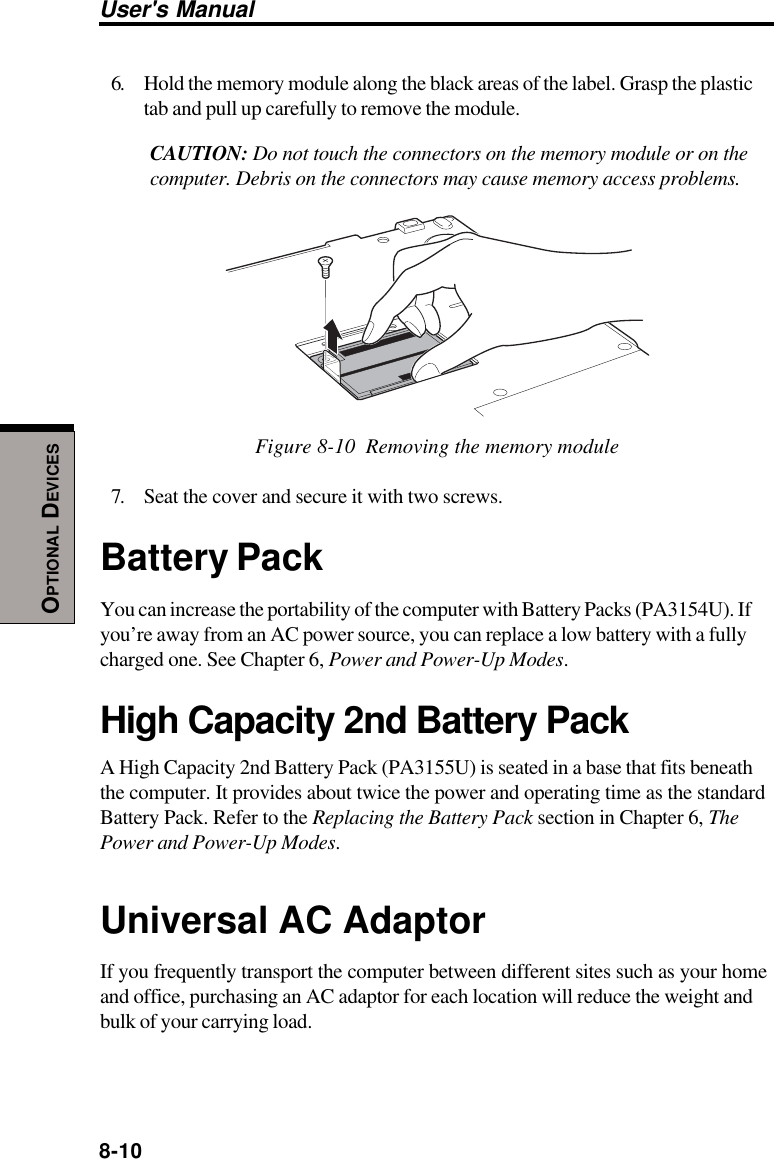 8-10User&apos;s ManualOPTIONAL DEVICES6. Hold the memory module along the black areas of the label. Grasp the plastictab and pull up carefully to remove the module.CAUTION: Do not touch the connectors on the memory module or on thecomputer. Debris on the connectors may cause memory access problems.Figure 8-10  Removing the memory module7. Seat the cover and secure it with two screws.Battery PackYou can increase the portability of the computer with Battery Packs (PA3154U). Ifyou’re away from an AC power source, you can replace a low battery with a fullycharged one. See Chapter 6, Power and Power-Up Modes.High Capacity 2nd Battery PackA High Capacity 2nd Battery Pack (PA3155U) is seated in a base that fits beneaththe computer. It provides about twice the power and operating time as the standardBattery Pack. Refer to the Replacing the Battery Pack section in Chapter 6, ThePower and Power-Up Modes.Universal AC AdaptorIf you frequently transport the computer between different sites such as your homeand office, purchasing an AC adaptor for each location will reduce the weight andbulk of your carrying load.