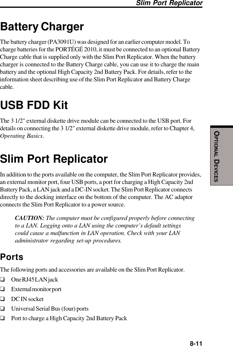  8-11OPTIONAL DEVICESBattery ChargerThe battery charger (PA3091U) was designed for an earlier computer model. Tocharge batteries for the PORTÉGÉ 2010, it must be connected to an optional BatteryCharge cable that is supplied only with the Slim Port Replicator. When the batterycharger is connected to the Battery Charge cable, you can use it to charge the mainbattery and the optional High Capacity 2nd Battery Pack. For details, refer to theinformation sheet describing use of the Slim Port Replicator and Battery Chargecable.USB FDD KitThe 3 1/2&quot; external diskette drive module can be connected to the USB port. Fordetails on connecting the 3 1/2&quot; external diskette drive module, refer to Chapter 4,Operating Basics.Slim Port ReplicatorIn addition to the ports available on the computer, the Slim Port Replicator provides,an external monitor port, four USB ports, a port for charging a High Capacity 2ndBattery Pack, a LAN jack and a DC-IN socket. The Slim Port Replicator connectsdirectly to the docking interface on the bottom of the computer. The AC adaptorconnects the Slim Port Replicator to a power source.CAUTION: The computer must be configured properly before connectingto a LAN. Logging onto a LAN using the computer’s default settingscould cause a malfunction in LAN operation. Check with your LANadministrator regarding set-up procedures.PortsThe following ports and accessories are available on the Slim Port Replicator.❑One RJ45 LAN jack❑External monitor port❑DC IN socket❑Universal Serial Bus (four) ports❑Port to charge a High Capacity 2nd Battery PackSlim Port Replicator