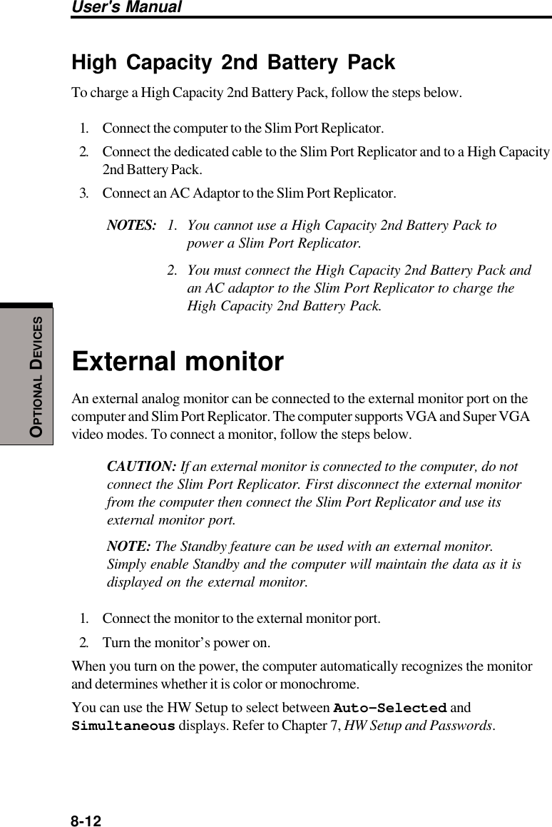 8-12User&apos;s ManualOPTIONAL DEVICESHigh Capacity 2nd Battery PackTo charge a High Capacity 2nd Battery Pack, follow the steps below.1. Connect the computer to the Slim Port Replicator.2. Connect the dedicated cable to the Slim Port Replicator and to a High Capacity2nd Battery Pack.3. Connect an AC Adaptor to the Slim Port Replicator.NOTES: 1. You cannot use a High Capacity 2nd Battery Pack topower a Slim Port Replicator.2. You must connect the High Capacity 2nd Battery Pack andan AC adaptor to the Slim Port Replicator to charge theHigh Capacity 2nd Battery Pack.External monitorAn external analog monitor can be connected to the external monitor port on thecomputer and Slim Port Replicator. The computer supports VGA and Super VGAvideo modes. To connect a monitor, follow the steps below.CAUTION: If an external monitor is connected to the computer, do notconnect the Slim Port Replicator. First disconnect the external monitorfrom the computer then connect the Slim Port Replicator and use itsexternal monitor port.NOTE: The Standby feature can be used with an external monitor.Simply enable Standby and the computer will maintain the data as it isdisplayed on the external monitor.1. Connect the monitor to the external monitor port.2. Turn the monitor’s power on.When you turn on the power, the computer automatically recognizes the monitorand determines whether it is color or monochrome.You can use the HW Setup to select between Auto-Selected andSimultaneous displays. Refer to Chapter 7, HW Setup and Passwords.