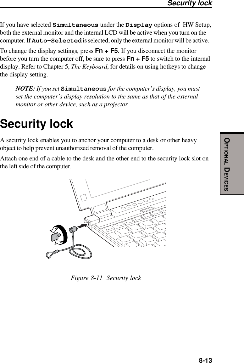  8-13OPTIONAL DEVICESIf you have selected Simultaneous under the Display options of  HW Setup,both the external monitor and the internal LCD will be active when you turn on thecomputer. If Auto-Selected is selected, only the external monitor will be active.To change the display settings, press Fn + F5. If you disconnect the monitorbefore you turn the computer off, be sure to press Fn + F5 to switch to the internaldisplay. Refer to Chapter 5, The Keyboard, for details on using hotkeys to changethe display setting.NOTE: If you set Simultaneous for the computer’s display, you mustset the computer’s display resolution to the same as that of the externalmonitor or other device, such as a projector.Security lockA security lock enables you to anchor your computer to a desk or other heavyobject to help prevent unauthorized removal of the computer.Attach one end of a cable to the desk and the other end to the security lock slot onthe left side of the computer.Figure 8-11  Security lockSecurity lock