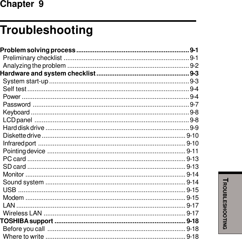 TROUBLESHOOTINGChapter 9TroubleshootingProblem solving process ..............................................................9-1Preliminary checklist .....................................................................9-1Analyzing the problem ...................................................................9-2Hardware and system checklist...................................................9-3System start-up.............................................................................9-3Self test.........................................................................................9-4Power ............................................................................................9-4Password ......................................................................................9-7Keyboard .......................................................................................9-8LCD panel .....................................................................................9-8Hard disk drive ...............................................................................9-9Diskette drive ............................................................................... 9-10Infrared port ................................................................................. 9-10Pointing device ............................................................................ 9-11PC card ....................................................................................... 9-13SD card ....................................................................................... 9-13Monitor ........................................................................................ 9-14Sound system ............................................................................. 9-14USB ............................................................................................ 9-15Modem ........................................................................................ 9-15LAN ............................................................................................. 9-17Wireless LAN .............................................................................. 9-17TOSHIBA support ........................................................................ 9-18Before you call ............................................................................ 9-18Where to write ............................................................................. 9-18