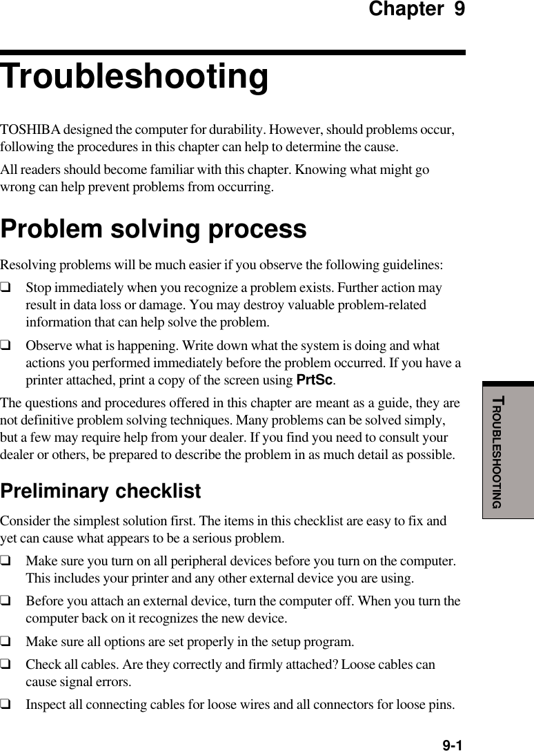   9-1TROUBLESHOOTINGChapter 9TroubleshootingTOSHIBA designed the computer for durability. However, should problems occur,following the procedures in this chapter can help to determine the cause.All readers should become familiar with this chapter. Knowing what might gowrong can help prevent problems from occurring.Problem solving processResolving problems will be much easier if you observe the following guidelines:❑Stop immediately when you recognize a problem exists. Further action mayresult in data loss or damage. You may destroy valuable problem-relatedinformation that can help solve the problem.❑Observe what is happening. Write down what the system is doing and whatactions you performed immediately before the problem occurred. If you have aprinter attached, print a copy of the screen using PrtSc.The questions and procedures offered in this chapter are meant as a guide, they arenot definitive problem solving techniques. Many problems can be solved simply,but a few may require help from your dealer. If you find you need to consult yourdealer or others, be prepared to describe the problem in as much detail as possible.Preliminary checklistConsider the simplest solution first. The items in this checklist are easy to fix andyet can cause what appears to be a serious problem.❑Make sure you turn on all peripheral devices before you turn on the computer.This includes your printer and any other external device you are using.❑Before you attach an external device, turn the computer off. When you turn thecomputer back on it recognizes the new device.❑Make sure all options are set properly in the setup program.❑Check all cables. Are they correctly and firmly attached? Loose cables cancause signal errors.❑Inspect all connecting cables for loose wires and all connectors for loose pins.